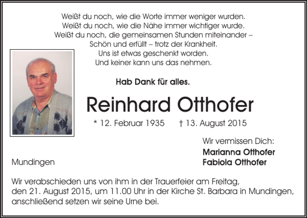 <p>Weißt du noch, wie die Worte immer weniger wurden.<br />Weißt du noch, wie die Nähe immer wichtiger wurde.<br />Weißt du noch, die gemeinsamen Stunden miteinander –<br />Schön und erfüllt – trotz der Krankheit.<br />Uns ist etwas geschenkt worden.<br />Und keiner kann uns das nehmen.</p><p>Reinhard Otthofer<br />* 12. Februar 1935</p><p>† 13. August 2015<br />Wir vermissen Dich:</p><p>Mundingen<br />Wir verabschieden uns von ihm in der Trauerfeier am Freitag,<br />den 21. August 2015, um 11.00 Uhr in der Kirche St. Barbara in Mundingen,<br />anschließend setzen wir seine Urne bei.</p>