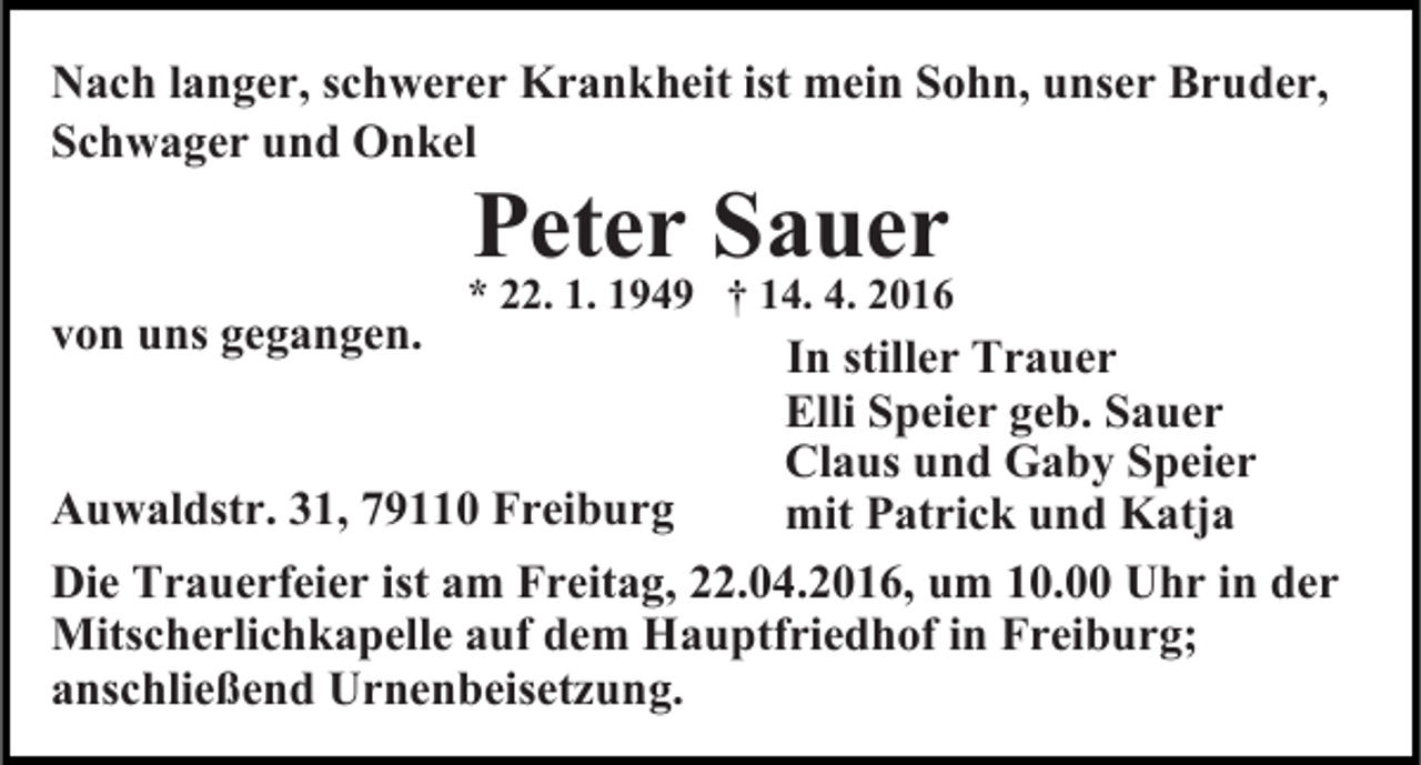 <p>Nach langer, schwerer Krankheit ist mein Sohn, unser Bruder,<br />Schwager und Onkel<br />von uns gegangen.</p><p>Peter Sauer</p><p>* 22. 1. 1949 † 14. 4. 2016</p><p>In stiller Trauer<br />Elli Speier geb. Sauer<br />Claus und Gaby Speier<br />Auwaldstr. 31, 79110 Freiburg<br />mit Patrick und Katja<br />Die Trauerfeier ist am Freitag, 22.04.2016, um 10.00 Uhr in der<br />Mitscherlichkapelle auf dem Hauptfriedhof in Freiburg;<br />anschließend Urnenbeisetzung.</p>