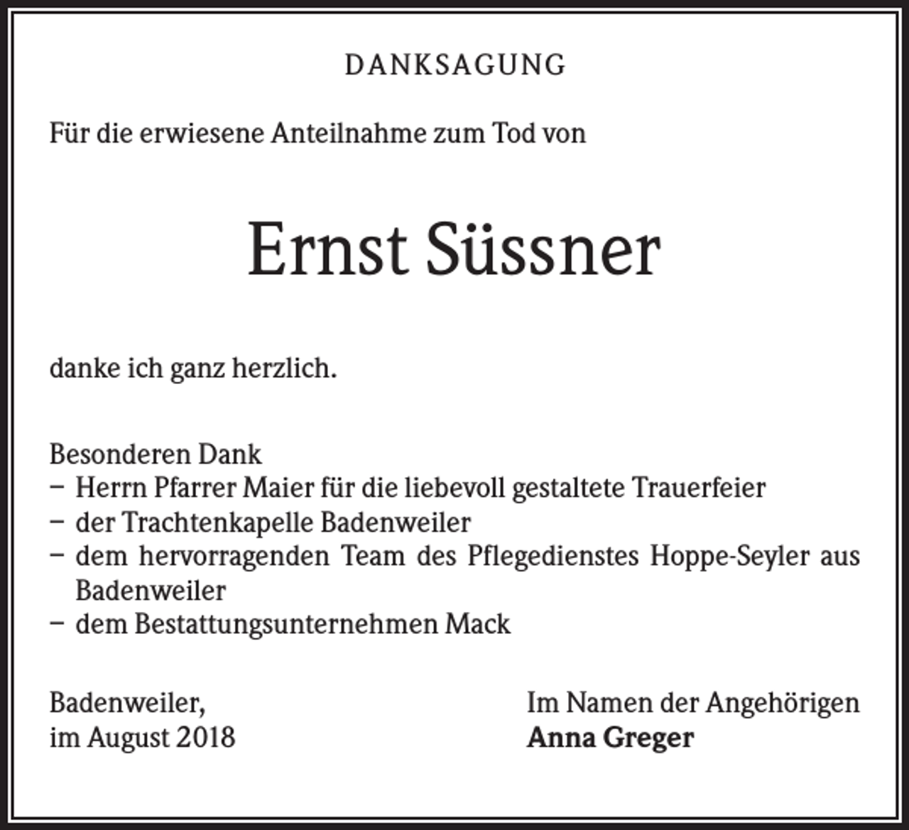 <p>DANK SAGU NG<br />Für die erwiesene Anteilnahme zum Tod von</p><p>Ernst Süssner<br />danke ich ganz herzlich.<br />Besonderen Dank<br />– Herrn Pfarrer Maier für die liebevoll gestaltete Trauerfeier<br />– der Trachtenkapelle Badenweiler<br />– dem hervorragenden Team des Pflegedienstes Hoppe-Seyler aus<br />Badenweiler<br />– dem Bestattungsunternehmen Mack<br />Badenweiler,<br />im August 2018</p><p>Im Namen der Angehörigen<br />Anna Greger</p>