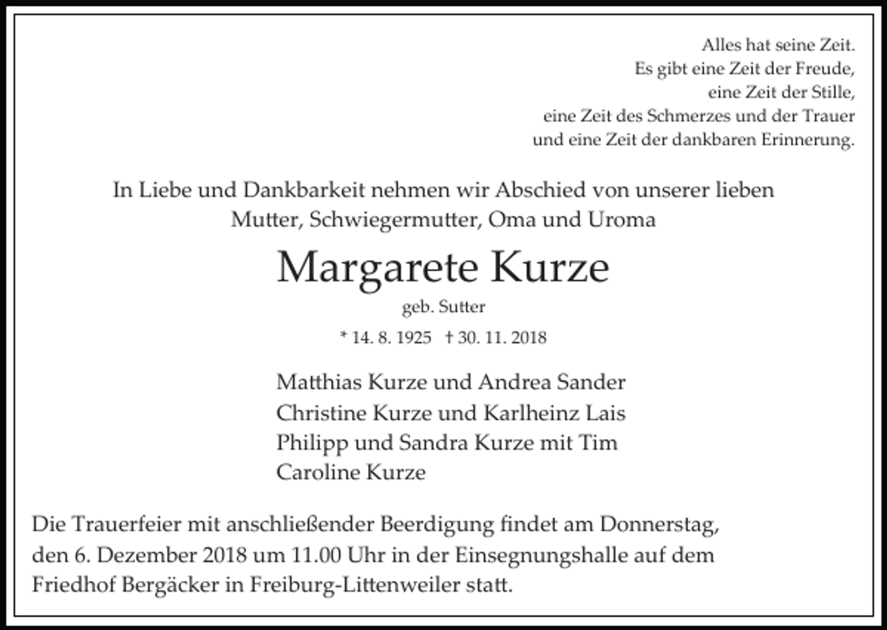<p>Alles hat seine Zeit.<br />Es gibt eine Zeit der Freude,<br />eine Zeit der Stille,<br />eine Zeit des Schmerzes und der Trauer<br />und eine Zeit der dankbaren Erinnerung.</p><p>In Liebe und Dankbarkeit nehmen wir Abschied von unserer lieben<br />Mu�er, Schwiegermu�er, Oma und Uroma</p><p>Margarete Kurze<br />geb. Su�er<br />* 14. 8. 1925 † 30. 11. 2018</p><p>Ma�hias Kurze und Andrea Sander<br />Christine Kurze und Karlheinz Lais<br />Philipp und Sandra Kurze mit Tim<br />Caroline Kurze<br />Die Trauerfeier mit anschließender Beerdigung ﬁndet am Donnerstag,<br />den 6. Dezember 2018 um 11.00 Uhr in der Einsegnungshalle auf dem<br />Friedhof Bergäcker in Freiburg­Li�enweiler sta�.</p>