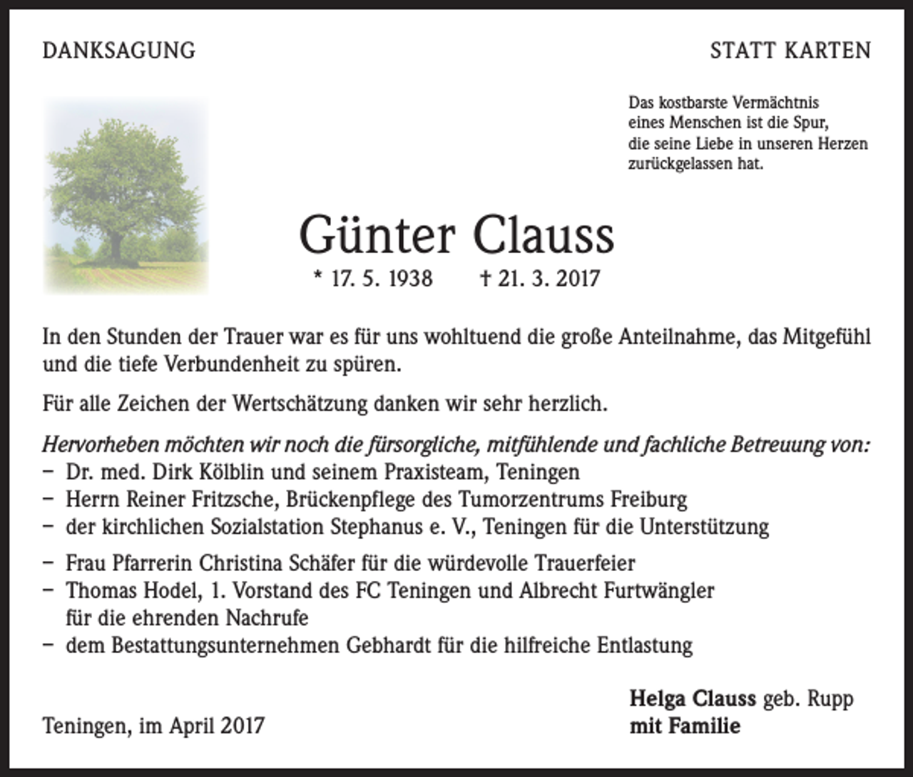 <p>DANKSAGUNG</p><p>STATT KARTEN<br />Das kostbarste Vermächtnis<br />eines Menschen ist die Spur,<br />die seine Liebe in unseren Herzen<br />zurückgelassen hat.</p><p>Günter Clauss<br />* 17. 5. 1938 † 21. 3. 2017</p><p>In den Stunden der Trauer war es für uns wohltuend die große Anteilnahme, das ­Mitgefühl<br />und die tiefe Verbundenheit zu spüren.<br />Für alle Zeichen der Wertschätzung danken wir sehr herzlich.<br />Hervorheben möchten wir noch die fürsorgliche, mitfühlende und fachliche Betreuung von:<br />– Dr. med. Dirk Kölblin und seinem Praxisteam, Teningen<br />– Herrn Reiner Fritzsche, Brückenpflege des Tumorzentrums Freiburg<br />– der kirchlichen Sozialstation Stephanus e. V., Teningen für die Unterstützung<br />– Frau Pfarrerin Christina Schäfer für die würdevolle Trauerfeier<br />– Thomas Hodel, 1. Vorstand des FC Teningen und Albrecht Furtwängler<br />für die ehrenden Nachrufe<br />– dem Bestattungsunternehmen Gebhardt für die hilfreiche Entlastung</p><p>Teningen, im April 2017</p><p>Helga Clauss geb. Rupp<br />mit Familie</p>