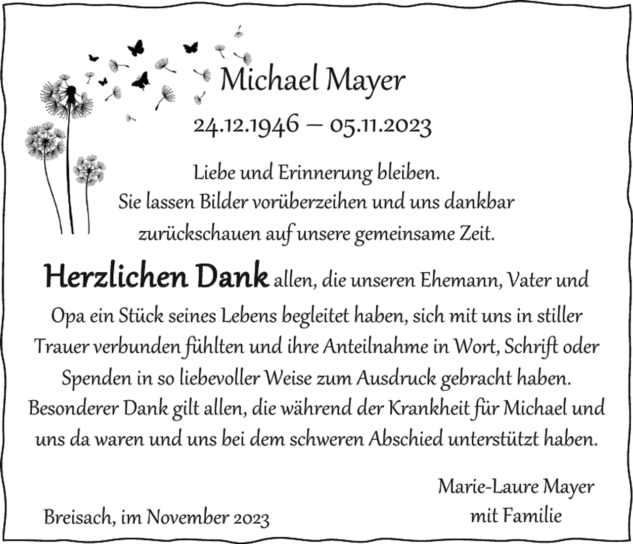 <p>Michael Mayer<br />24.12.1946 – 05.11.2023<br />Liebe und Erinnerung bleiben.<br />Sie lassen Bilder vorüberzeihen und uns dankbar<br />zurückschauen auf unsere gemeinsame Zeit.</p><p>Herzlichen Dank allen, die unseren Ehemann, Vater und<br />Opa ein Stück seines Lebens begleitet haben, sich mit uns in stiller<br />Trauer verbunden fühlten und ihre Anteilnahme in Wort, Schrift oder<br />Spenden in so liebevoller Weise zum Ausdruck gebracht haben.<br />Besonderer Dank gilt allen, die während der Krankheit für Michael und<br />uns da waren und uns bei dem schweren Abschied unterstützt haben.<br />Breisach, im November 2023</p><p>Marie-Laure Mayer<br />mit Familie</p>