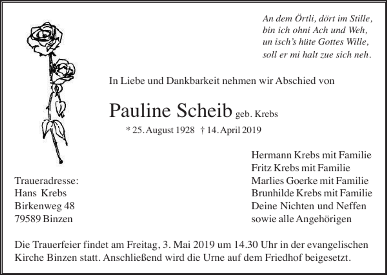 <p>An dem Örtli, dört im Stille,<br />bin ich ohni Ach und Weh,<br />un isch’s hüte Gottes Wille,<br />soll er mi halt zue sich neh.</p><p>In Liebe und Dankbarkeit nehmen wir Abschied von</p><p>Pauline Scheib geb. Krebs<br />* 25. August 1928 † 14. April 2019</p><p>Traueradresse:<br />Hans Krebs<br />Birkenweg 48<br />79589 Binzen</p><p>Hermann Krebs mit Familie<br />Fritz Krebs mit Familie<br />Marlies Goerke mit Familie<br />Brunhilde Krebs mit Familie<br />Deine Nichten und Neffen<br />sowie alle Angehörigen</p><p>Die Trauerfeier findet am Freitag, 3. Mai 2019 um 14.30 Uhr in der evangelischen<br />Kirche Binzen statt. Anschließend wird die Urne auf dem Friedhof beigesetzt.</p>