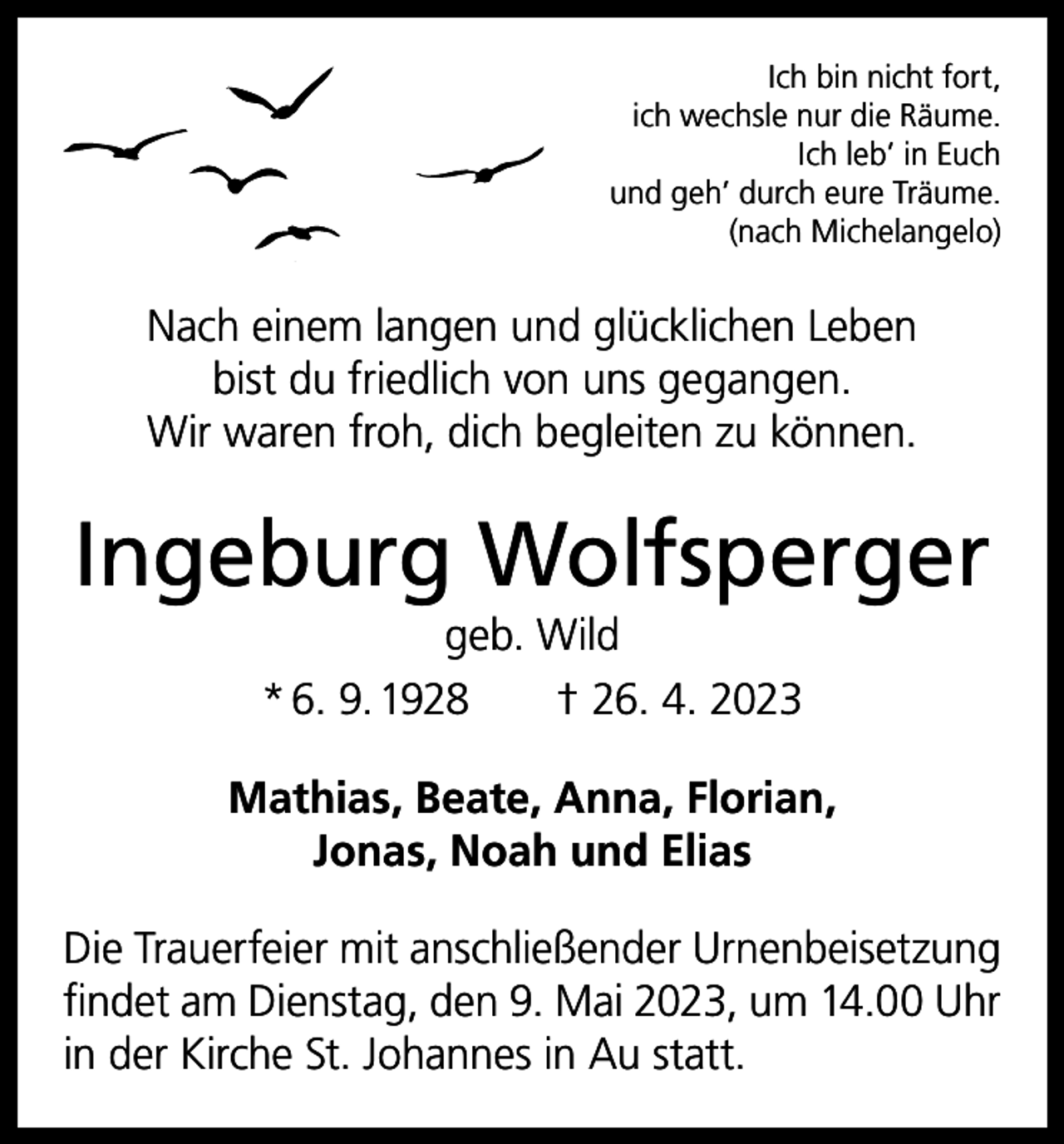 <p>Ich bin nicht fort,<br />ich wechsle nur die Räume.<br />Ich leb’ in Euch<br />und geh’ durch eure Träume.<br />(nach Michelangelo)</p><p>Nach einem langen und glücklichen Leben<br />bist du friedlich von uns gegangen.<br />Wir waren froh, dich begleiten zu können.</p><p>Ingeburg Wolfsperger<br />geb. Wild<br />* 6. 9. 1928 † 26. 4. 2023<br />Mathias, Beate, Anna, Florian,<br />Jonas, Noah und Elias<br />Die Trauerfeier mit anschließender Urnenbeisetzung<br />findet am Dienstag, den 9. Mai 2023, um 14.00 Uhr<br />in der Kirche St. Johannes in Au statt.</p>