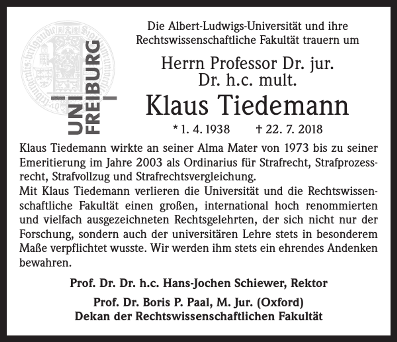 <p>Die Albert-Ludwigs-Universität und ihre<br />­Rechtswissenschaftliche Fakultät trauern um</p><p>Herrn Professor Dr. jur.<br />Dr. h.c. mult.</p><p>Klaus Tiedemann</p><p>* 1. 4. 1938 † 22. 7. 2018<br />Klaus Tiedemann wirkte an seiner Alma Mater von 1973 bis zu seiner<br />Emeritierung im Jahre 2003 als Ordinarius für Strafrecht, Strafprozess­<br />recht, Strafvollzug und Strafrechtsvergleichung.<br />Mit Klaus Tiedemann verlieren die Universität und die Rechtswissenschaftliche Fakultät einen großen, international hoch renommierten<br />und vielfach ausgezeichneten Rechtsgelehrten, der sich nicht nur der<br />Forschung, sondern auch der universitären Lehre stets in besonderem<br />Maße verpflichtet wusste. Wir werden ihm stets ein ehrendes Andenken<br />bewahren.<br />Prof. Dr. Dr. h.c. Hans-Jochen Schiewer, Rektor<br />Prof. Dr. Boris P. Paal, M. Jur. (Oxford)<br />Dekan der Rechtswissenschaftlichen Fakultät</p>