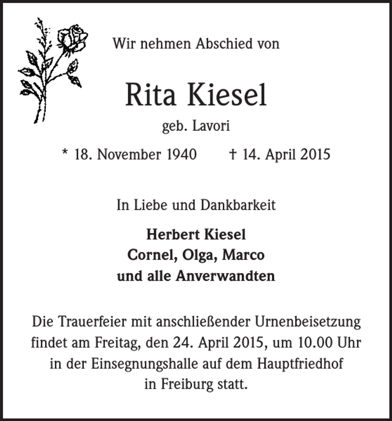 <p>Wir nehmen Abschied von</p><p>Rita Kiesel<br />geb. Lavori<br />* 18. November 1940 † 14. April 2015<br />In Liebe und Dankbarkeit<br />Herbert Kiesel<br />Cornel, Olga, Marco<br />und alle Anverwandten<br />Die Trauerfeier mit anschließender Urnenbeisetzung<br />findet am Freitag, den 24. April 2015, um 10.00 Uhr<br />in der Einsegnungshalle auf dem Hauptfriedhof<br />in Freiburg statt.</p>