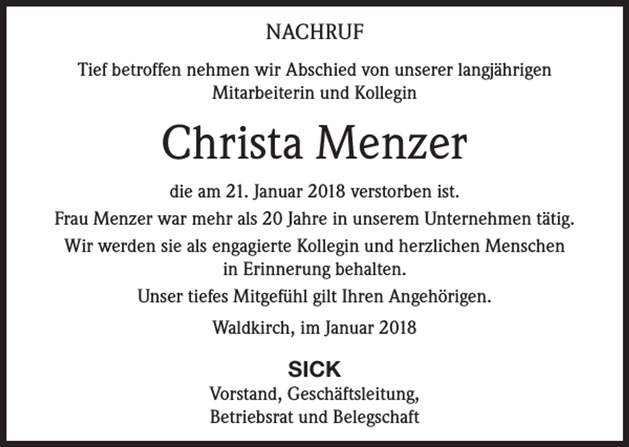 <p>NACHRUF<br />Tief betroffen nehmen wir Abschied von unserer langjährigen<br />Mitarbeiterin und Kollegin</p><p>Christa Menzer<br />die am 21. Januar 2018 verstorben ist.<br />Frau Menzer war mehr als 20 Jahre in unserem Unternehmen tätig.<br />Wir werden sie als engagierte Kollegin und herzlichen Menschen<br />in Erinnerung behalten.<br />Unser tiefes Mitgefühl gilt Ihren Angehörigen.<br />Waldkirch, im Januar 2018</p><p>SICK<br />Vorstand, Geschäftsleitung,<br />Betriebsrat und Belegschaft</p>