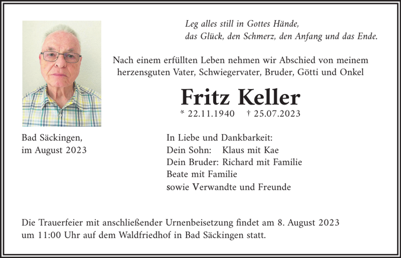 <p>Leg alles still in Gottes Hände,<br />das Glück, den Schmerz, den Anfang und das Ende.<br />Nach einem erfüllten Leben nehmen wir Abschied von meinem<br />herzensguten Vater, Schwiegervater, Bruder, Götti und Onkel</p><p>Fritz Keller<br />* 22.11.1940<br />Bad Säckingen,<br />im August 2023</p><p>† 25.07.2023</p><p>In Liebe und Dankbarkeit:<br />Dein Sohn: Klaus mit Kae<br />Dein Bruder: Richard mit Familie<br />Beate mit Familie<br />sowie Verwandte und Freunde</p><p>Die Trauerfeier mit anschließender Urnenbeisetzung findet am 8. August 2023<br />um 11:00 Uhr auf dem Waldfriedhof in Bad Säckingen statt.</p>