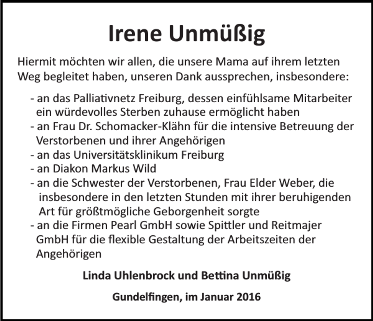<p>Irene Unmüßig<br />Hiermit möchten wir allen, die unsere Mama auf ihrem letzten<br />Weg begleitet haben, unseren Dank aussprechen, insbesondere:<br />­ an das Pallia�vnetz Freiburg, dessen einfühlsame Mitarbeiter<br />ein würdevolles Sterben zuhause ermöglicht haben<br />­ an Frau Dr. Schomacker­Klähn für die intensive Betreuung der<br />Verstorbenen und ihrer Angehörigen<br />­ an das Universitätsklinikum Freiburg<br />­ an Diakon Markus Wild<br />­ an die Schwester der Verstorbenen, Frau Elder Weber, die<br />insbesondere in den letzten Stunden mit ihrer beruhigenden<br />Art für größtmögliche Geborgenheit sorgte<br />­ an die Firmen Pearl GmbH sowie Spi�ler und Reitmajer<br />GmbH für die ﬂexible Gestaltung der Arbeitszeiten der<br />Angehörigen<br />Linda Uhlenbrock und Be�na Unmüßig<br />Gundelﬁngen, im Januar 2016</p>