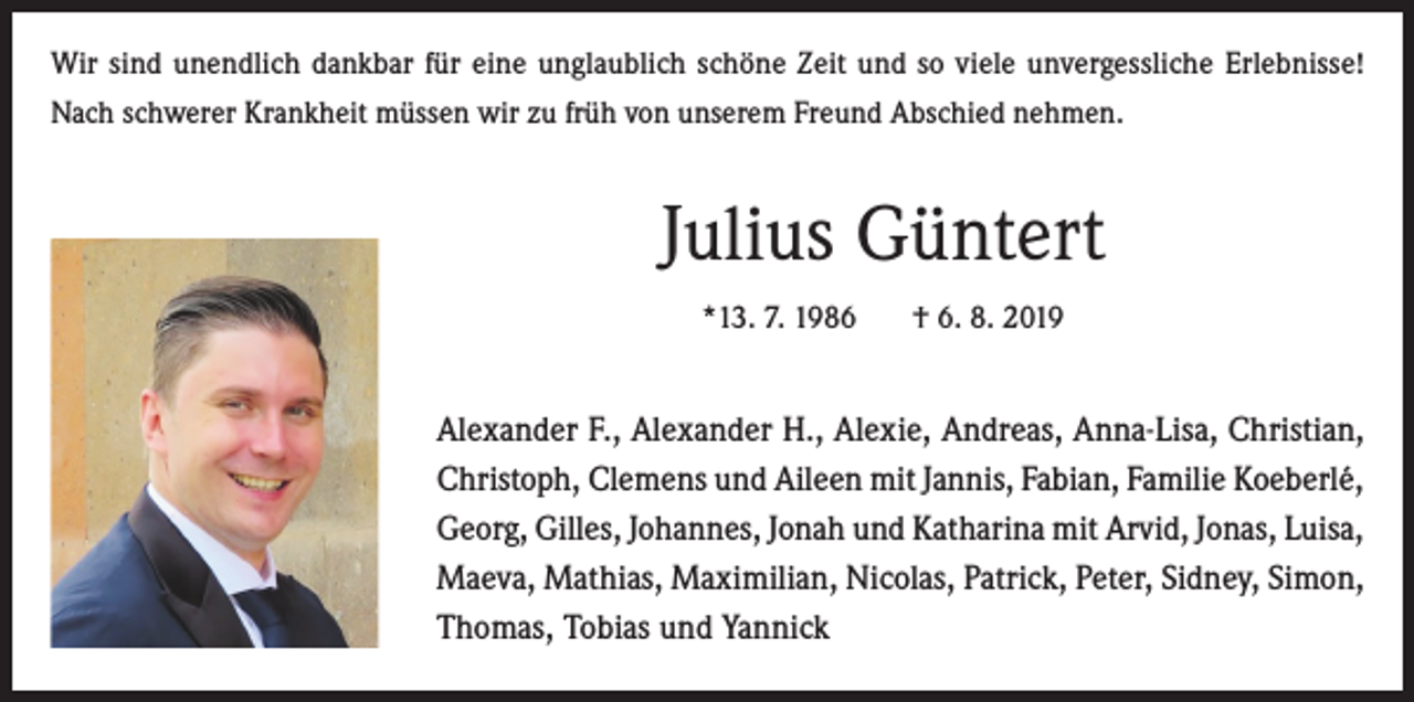 <p>Wir sind unendlich dankbar für eine unglaublich schöne Zeit und so viele unvergessliche Erlebnisse!<br />Nach schwerer Krankheit müssen wir zu früh von unserem Freund Abschied nehmen.</p><p>Julius Güntert<br />*13. 7. 1986</p><p>† 6. 8. 2019</p><p>Alexander F., Alexander H., Alexie, Andreas, Anna-Lisa, Christian,<br />Christoph, Clemens und Aileen mit Jannis, Fabian, Familie Koeberlé,<br />Georg, Gilles, Johannes, Jonah und Katharina mit Arvid, Jonas, Luisa,<br />Maeva, Mathias, Maximilian, Nicolas, Patrick, Peter, Sidney, Simon,<br />Thomas, Tobias und Yannick</p>