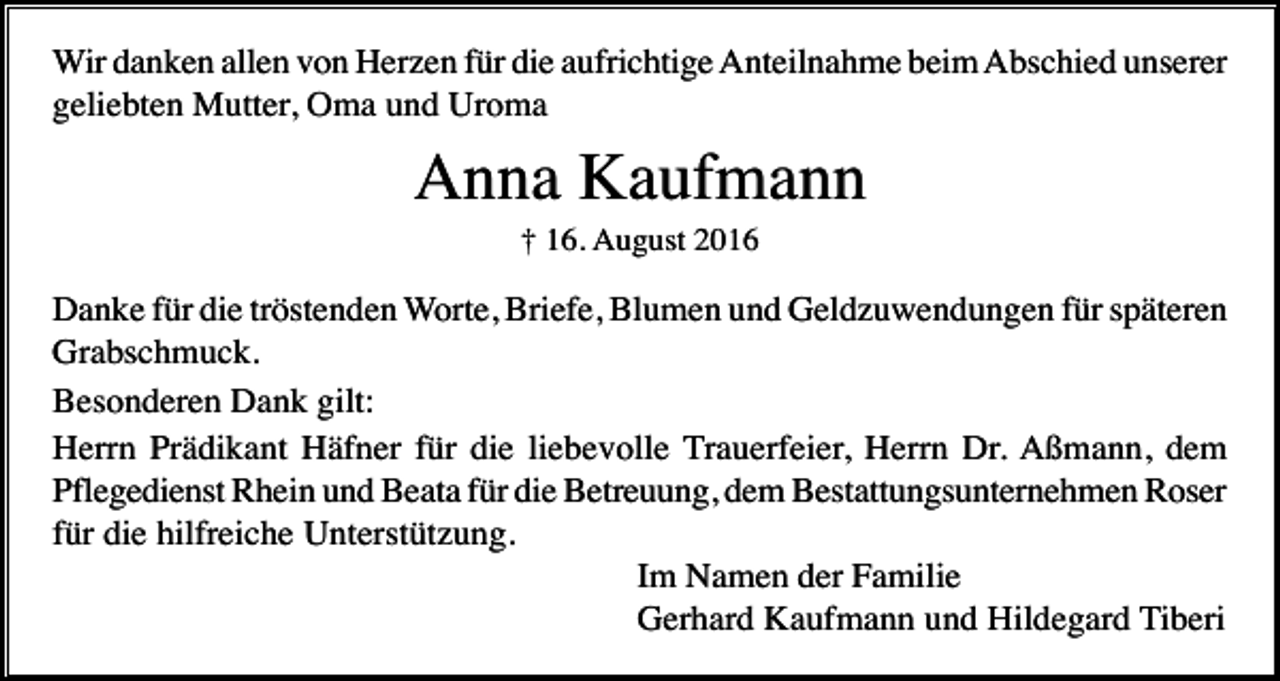 <p>Wir danken allen von Herzen für die aufrichtige Anteilnahme beim Abschied unserer<br />geliebten Mutter, Oma und Uroma</p><p>Anna Kaufmann<br />† 16. August 2016</p><p>Danke für die tröstenden Worte, Briefe, Blumen und Geldzuwendungen für späteren<br />Grabschmuck.<br />Besonderen Dank gilt:<br />Herrn Prädikant Häfner für die liebevolle Trauerfeier, Herrn Dr. Aßmann, dem<br />Pflegedienst Rhein und Beata für die Betreuung, dem Bestattungsunternehmen Roser<br />für die hilfreiche Unterstützung.<br />Im Namen der Familie<br />Gerhard Kaufmann und Hildegard Tiberi</p>
