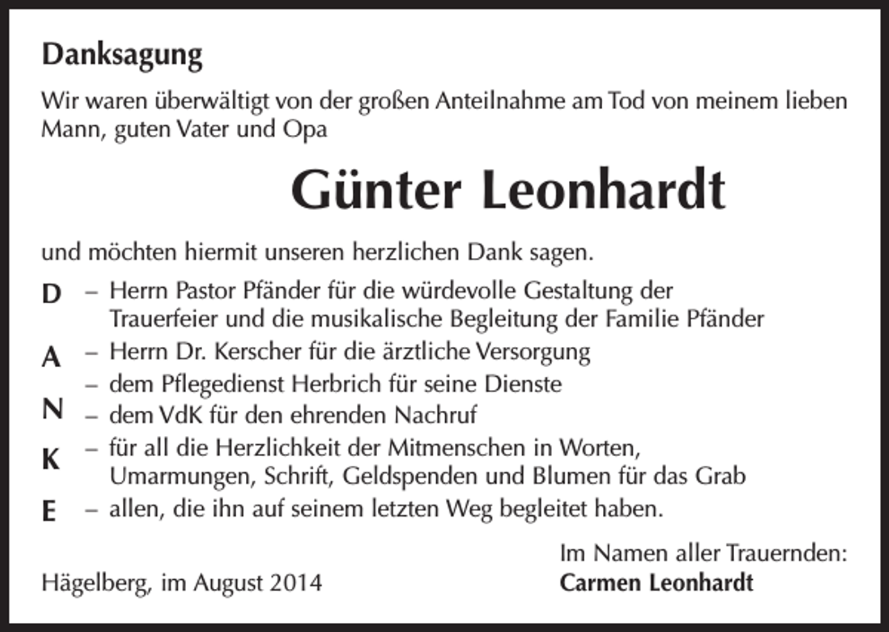 <p>Danksagung<br />Wir waren überwältigt von der großen Anteilnahme am Tod von meinem lieben<br />Mann, guten Vater und Opa</p><p>Günter Leonhardt<br />und möchten hiermit unseren herzlichen Dank sagen.</p><p>D – Herrn Pastor Pfänder für die würdevolle Gestaltung der</p><p>A<br />N<br />K<br />E</p><p>Trauerfeier und die musikalische Begleitung der Familie Pfänder<br />– Herrn Dr. Kerscher für die ärztliche Versorgung<br />– dem Pflegedienst Herbrich für seine Dienste<br />– dem VdK für den ehrenden Nachruf<br />– für all die Herzlichkeit der Mitmenschen in Worten,<br />Umarmungen, Schrift, Geldspenden und Blumen für das Grab<br />– allen, die ihn auf seinem letzten Weg begleitet haben.</p><p>Hägelberg, im August 2014</p><p>Im Namen aller Trauernden:<br />Carmen Leonhardt</p>