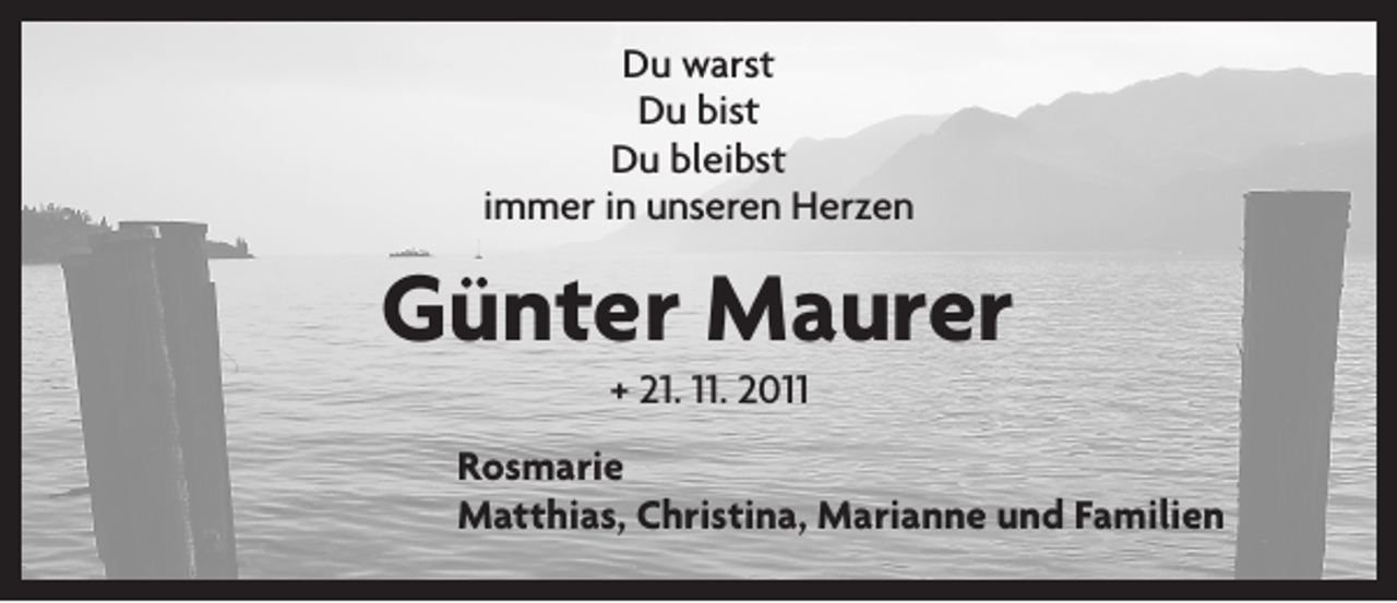 <p>Du warst<br />Du bist<br />Du bleibst<br />immer in unseren Herzen</p><p>Günter Maurer<br />+ 21. 11. 2011</p><p>Rosmarie</p><p>Matthias, Christina, Marianne und Familien</p>