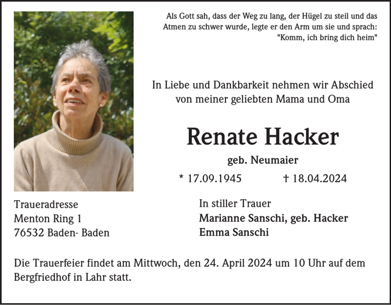 <p>Als Gott sah, dass der Weg zu lang, der Hügel zu steil und das<br />Atmen zu schwer wurde, legte er den Arm um sie und sprach:<br />"Komm, ich bring dich heim"</p><p>In Liebe und Dankbarkeit nehmen wir Abschied<br />von meiner geliebten Mama und Oma</p><p>Renate Hacker<br />geb. Neumaier<br />* 17.09.1945<br />Traueradresse<br />Menton Ring 1<br />76532 Baden- Baden</p><p>† 18.04.2024</p><p>In stiller Trauer<br />Marianne Sanschi, geb. Hacker<br />Emma Sanschi</p><p>Die Trauerfeier findet am Mittwoch, den 24. April 2024 um 10 Uhr auf dem<br />Bergfriedhof in Lahr statt.</p>