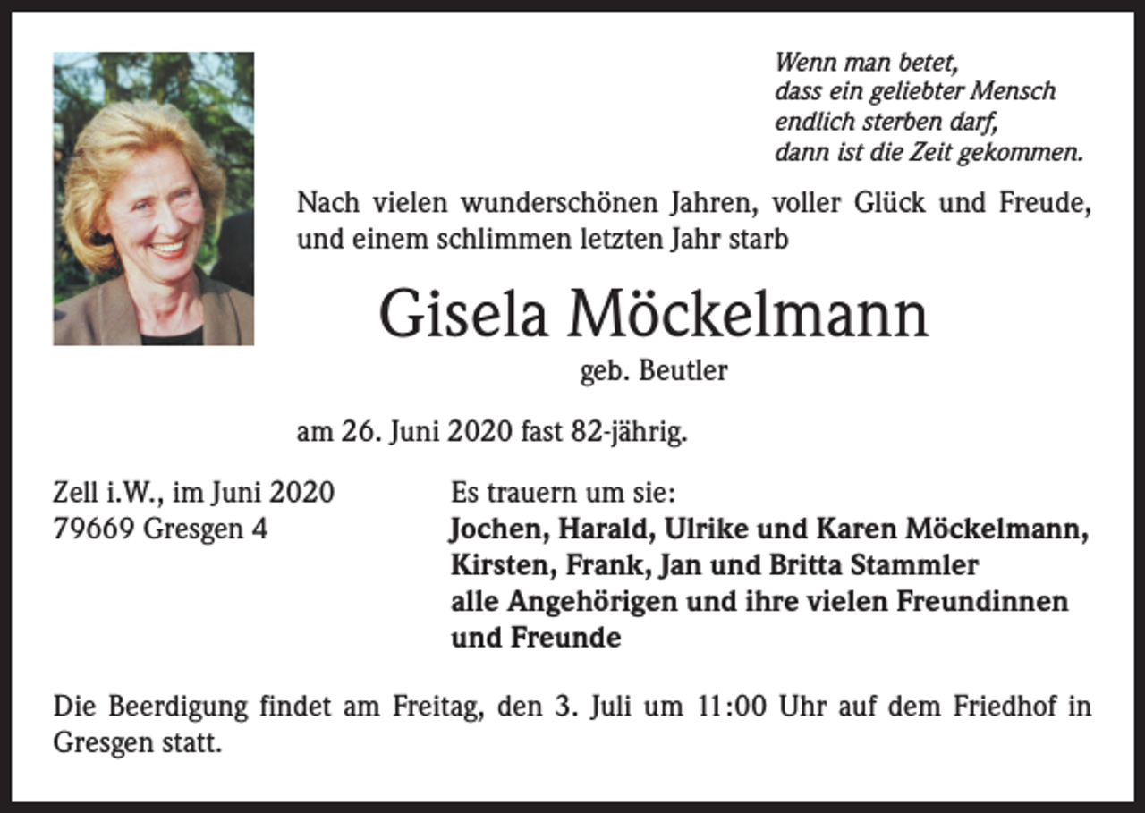<p>Wenn man betet,<br />dass ein geliebter Mensch<br />endlich sterben darf,<br />dann ist die Zeit gekommen.</p><p>Nach vielen wunderschönen Jahren, voller Glück und Freude,<br />und einem schlimmen letzten Jahr starb</p><p>Gisela Möckelmann<br />geb. Beutler</p><p>am 26. Juni 2020 fast 82-jährig.<br />Zell i.W., im Juni 2020<br />79669 Gresgen 4</p><p>Es trauern um sie:<br />Jochen, Harald, Ulrike und Karen Möckelmann,<br />Kirsten, Frank, Jan und Britta Stammler<br />alle Angehörigen und ihre vielen Freundinnen<br />und Freunde</p><p>Die Beerdigung findet am Freitag, den 3. Juli um 11:00 Uhr auf dem Friedhof in<br />Gresgen statt.</p>