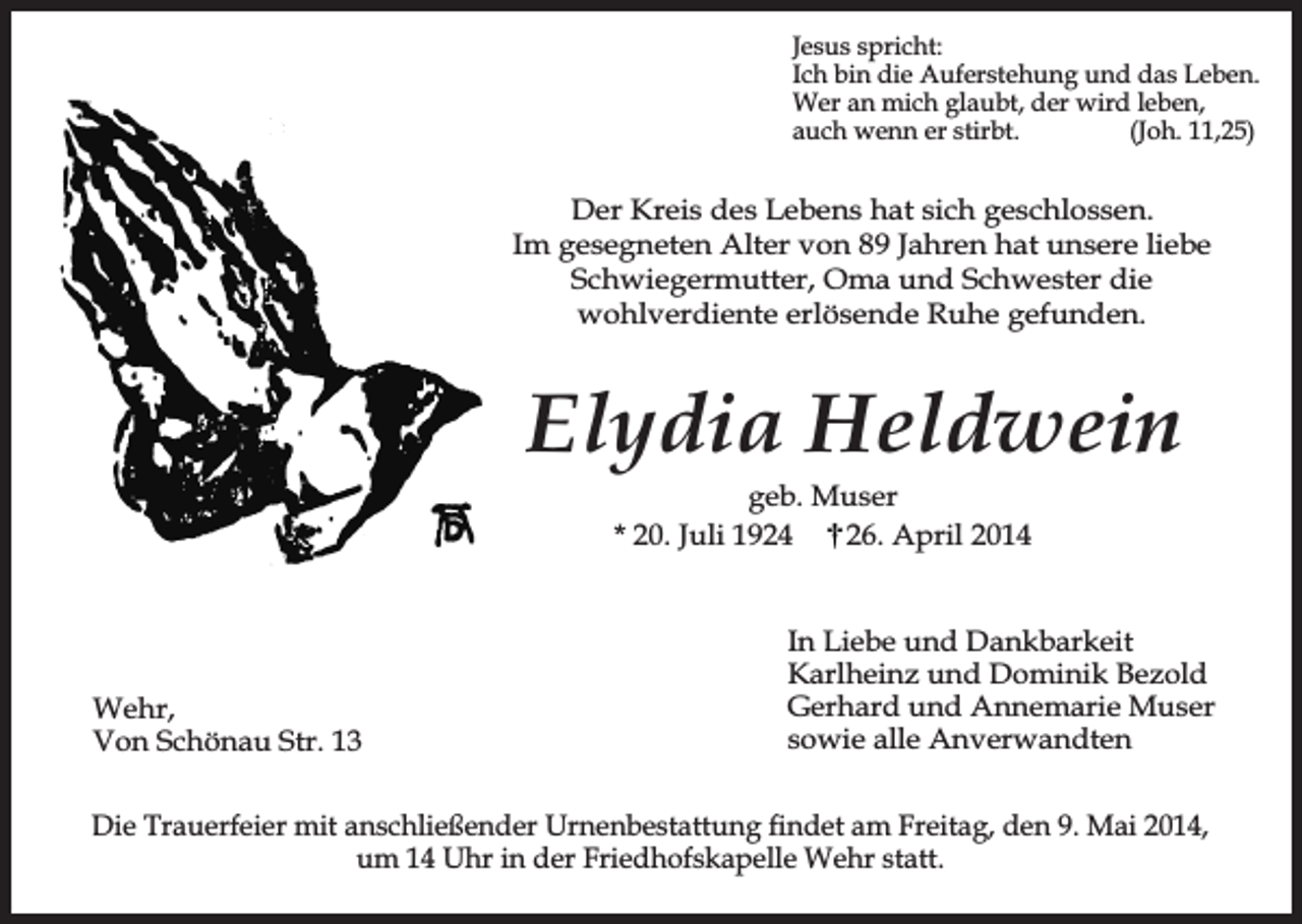 <p>Jesus spricht:<br />Ich bin die Auferstehung und das Leben.<br />Wer an mich glaubt, der wird leben,<br />auch wenn er stirbt.<br />(Joh. 11,25)</p><p>Der Kreis des Lebens hat sich geschlossen.<br />Im gesegneten Alter von 89 Jahren hat unsere liebe<br />Schwiegermutter, Oma und Schwester die<br />wohlverdiente erlösende Ruhe gefunden.</p><p>Elydia Heldwein<br />geb. Muser<br />* 20. Juli 1924<br />26. April 2014</p><p>Wehr,<br />Von Schönau Str. 13</p><p>In Liebe und Dankbarkeit<br />Karlheinz und Dominik Bezold<br />Gerhard und Annemarie Muser<br />sowie alle Anverwandten</p><p>Die Trauerfeier mit anschließender Urnenbestattung findet am Freitag, den 9. Mai 2014,<br />um 14 Uhr in der Friedhofskapelle Wehr statt.</p>