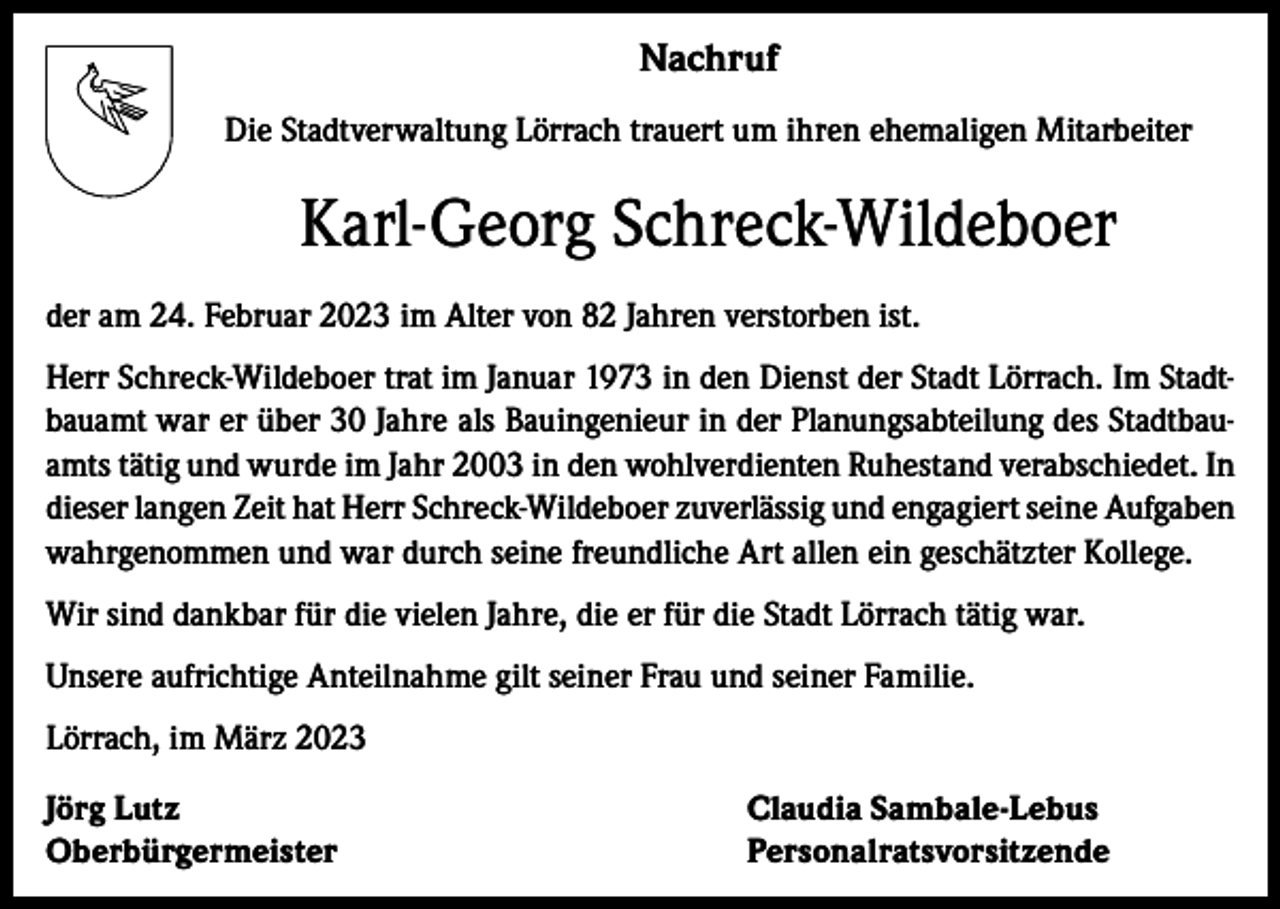 <p>Nachruf<br />Die Stadtverwaltung Lörrach trauert um ihren ehemaligen Mitarbeiter</p><p>Karl-Georg Schreck-Wildeboer<br />der am 24. Februar 2023 im Alter von 82 Jahren verstorben ist.<br />Herr Schreck-Wildeboer trat im Januar 1973 in den Dienst der Stadt Lörrach. Im Stadtbauamt war er über 30 Jahre als Bauingenieur in der Planungsabteilung des Stadtbauamts tätig und wurde im Jahr 2003 in den wohlverdienten Ruhestand verabschiedet. In<br />dieser langen Zeit hat Herr Schreck-Wildeboer zuverlässig und engagiert seine Aufgaben<br />wahrgenommen und war durch seine freundliche Art allen ein geschätzter Kollege.<br />Wir sind dankbar für die vielen Jahre, die er für die Stadt Lörrach tätig war.<br />Unsere aufrichtige Anteilnahme gilt seiner Frau und seiner Familie.<br />Lörrach, im März 2023<br />Jörg Lutz<br />Claudia Sambale-Lebus<br />Oberbürgermeister Personalratsvorsitzende</p>