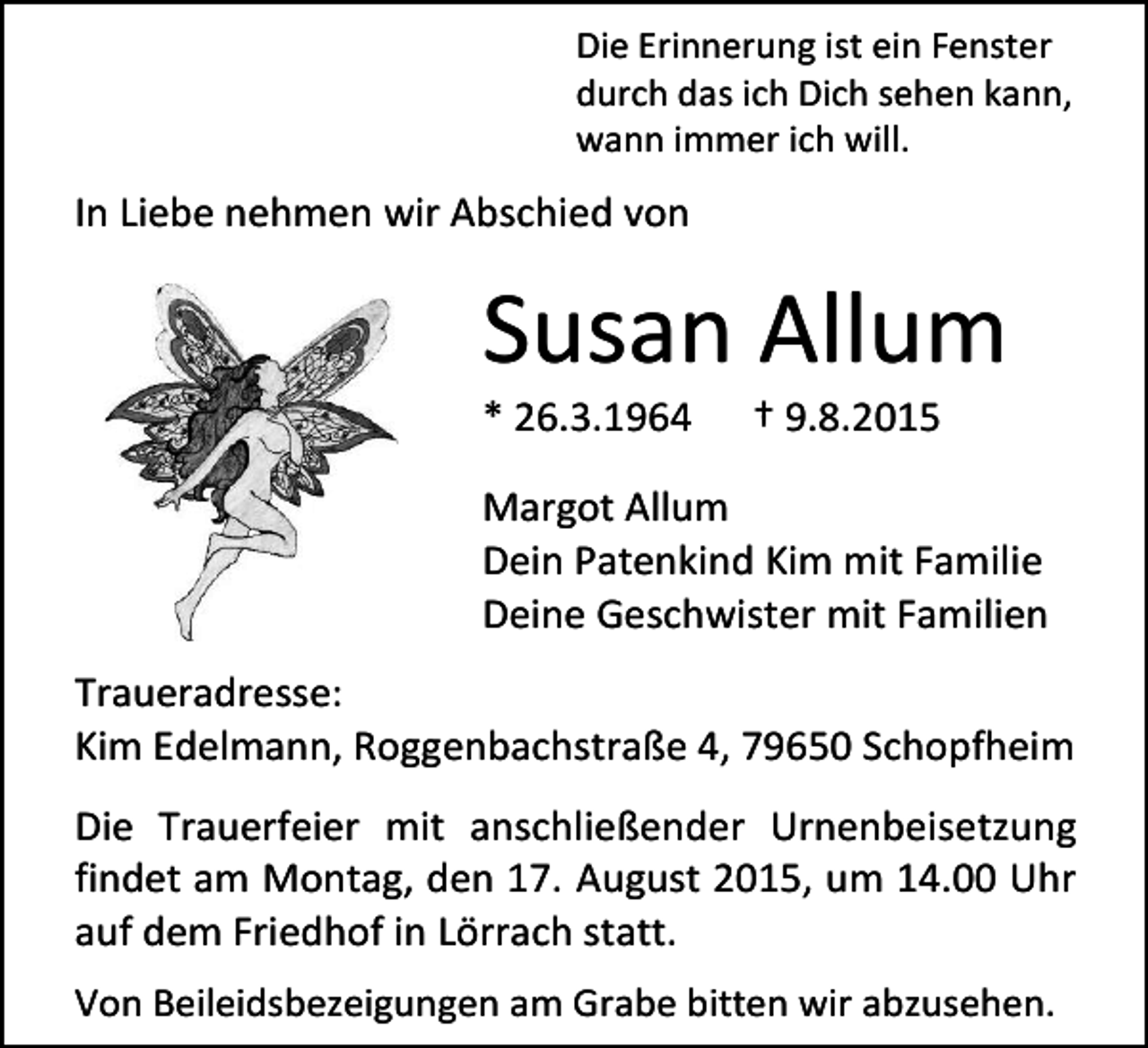 <p>Die Erinnerung ist ein Fenster<br />durch das ich Dich sehen kann,<br />wann immer ich will.</p><p>In Liebe nehmen wir Abschied von</p><p>Susan Allum<br />* 26.3.1964</p><p>† 9.8.2015</p><p>Margot Allum<br />Dein Patenkind Kim mit Familie<br />Deine Geschwister mit Familien<br />Traueradresse:<br />Kim Edelmann, Roggenbachstraße 4, 79650 Schopfheim<br />Die Trauerfeier mit anschließender Urnenbeisetzung<br />findet am Montag, den 17. August 2015, um 14.00 Uhr<br />auf dem Friedhof in Lörrach statt.<br />Von Beileidsbezeigungen am Grabe bitten wir abzusehen.</p>