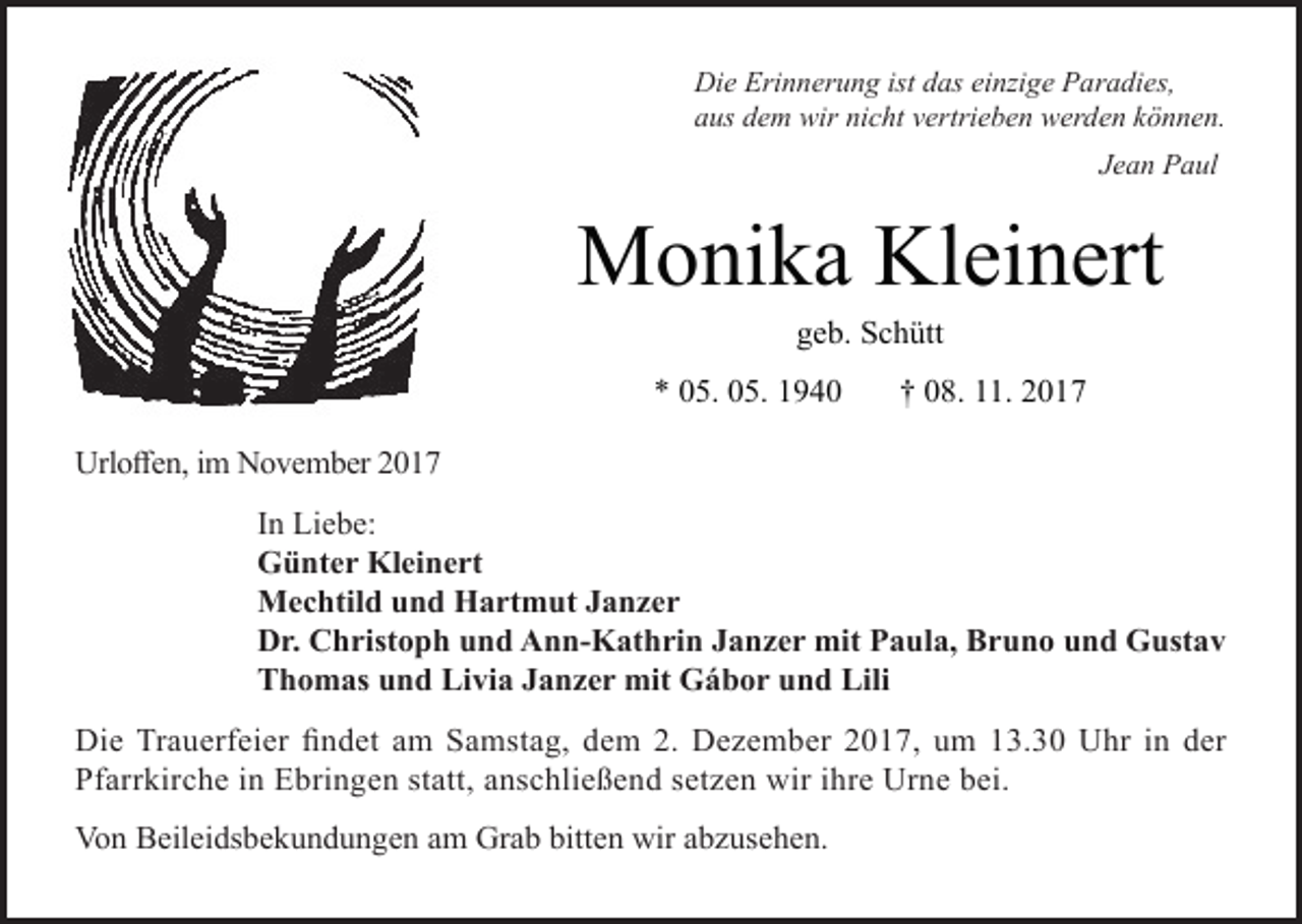 <p>Die Erinnerung ist das einzige Paradies,<br />aus dem wir nicht vertrieben werden können.<br />Jean Paul</p><p>Monika Kleinert<br />geb. Schütt</p><p>* 05. 05. 1940</p><p>† 08. 11. 2017</p><p>Urloffen, im November 2017<br />In Liebe:<br />Günter Kleinert<br />Mechtild und Hartmut Janzer<br />Dr. Christoph und Ann-Kathrin Janzer mit Paula, Bruno und Gustav<br />Thomas und Livia Janzer mit Gábor und Lili<br />Die Trauerfeier findet am Samstag, dem 2. Dezember 2017, um 13.30 Uhr in der<br />Pfarrkirche in Ebringen statt, anschließend setzen wir ihre Urne bei.<br />Von Beileidsbekundungen am Grab bitten wir abzusehen.</p>