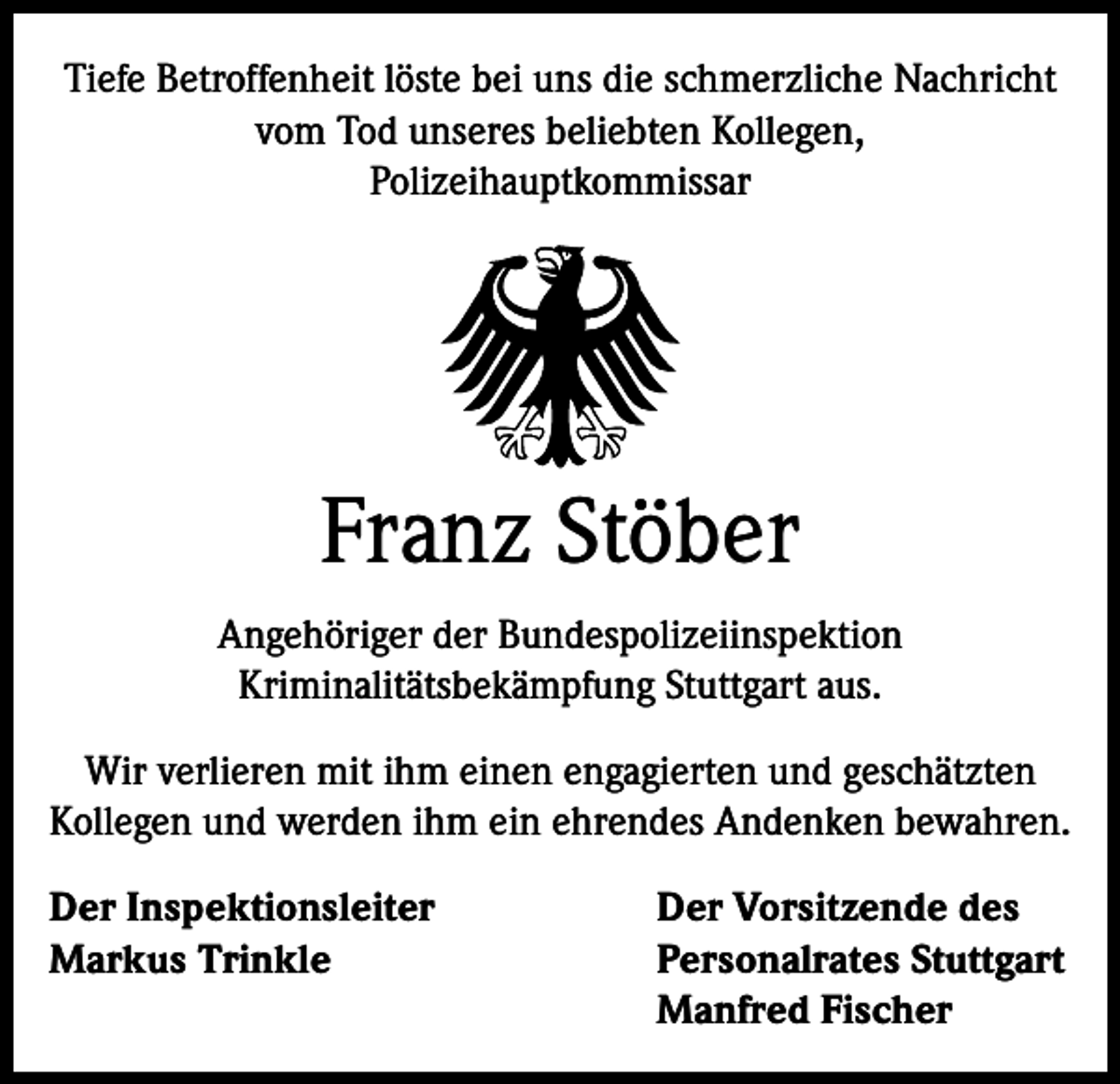 <p>Tiefe Betroffenheit löste bei uns die schmerzliche Nachricht<br />vom Tod unseres beliebten Kollegen,<br />Polizeihauptkommissar</p><p>Franz Stöber<br />Angehöriger der Bundespolizeiinspektion<br />Kriminalitätsbekämpfung Stuttgart aus.<br />Wir verlieren mit ihm einen engagierten und geschätzten<br />Kollegen und werden ihm ein ehrendes Andenken bewahren.<br />Der Inspektionsleiter<br />Markus Trinkle</p><p>Der Vorsitzende des<br />Personalrates Stuttgart<br />Manfred Fischer</p>