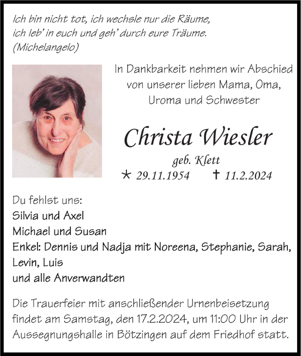 <p>Ich bin nicht tot, ich wechsle nur die Räume,<br />ich leb' in euch und geh' durch eure Träume. (Michelangelo)</p>
<p>In Dankbarkeit nehmen wir Abschied von unserer lieben Mama, Oma, Uroma und Schwester</p>
<p>Christa Wiesler<br />geb. Klett<br />* 29.11.1954<br /><span>†</span> 11.2.2024</p>
<p>Du fehlst uns:<br /><span>Silvia und Axel<br /></span><span>Michael und Susan<br /></span><span>Enkel: Dennis und Nadja mit Noreena, Stephanie, Sarah, Levin, Luis<br />und allen Anverwandten</span></p>
<p><span>Die Trauerfeier mit anschließender Urnenbeisetzung findet am Samstag, den 17.2.2024, um 11.00 Uhr in der Aussegnungshalle in Bötzingen auf dem Friedhof statt. </span></p>