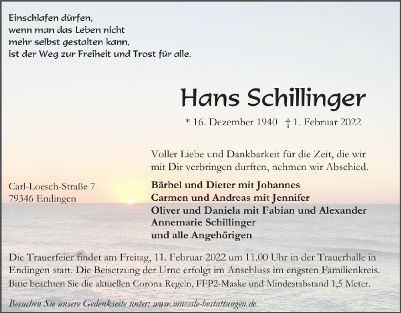 <p>Einschlafen dürfen,<br />wenn man das Leben nicht<br />mehr selbst gestalten kann,<br />ist der Weg zur Freiheit und Trost für alle.</p><p>Hans Schillinger<br />* 16. Dezember 1940 † 1. Februar 2022<br />Voller Liebe und Dankbarkeit für die Zeit, die wir<br />mit Dir verbringen durften, nehmen wir Abschied.<br />Carl-Loesch-Straße 9346 Endingen</p><p>Bärbel und Dieter mit Johannes<br />Carmen und Andreas mit Jennifer<br />Oliver und Daniela mit Fabian und Alexander<br />Annemarie Schillinger<br />und alle Angehörigen</p><p>Die Trauerfeier findet am Freitag, 11. Februar 2022 um 11.00 Uhr in der Trauerhalle in<br />Endingen statt. Die Beisetzung der Urne erfolgt im Anschluss im engsten Familienkreis.<br />Bitte beachten Sie die aktuellen Corona Regeln, FFP2-Maske und Mindestabstand 1,5 Meter.</p><p>Besuchen Sie unsere Gedenkseite unter: www.muessle-bestattungen.de</p>