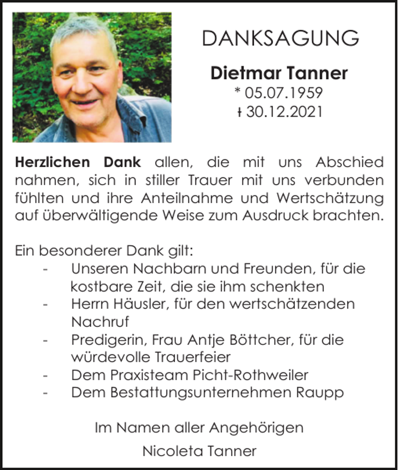 <p>DANKSAGUNG<br />Dietmar Tanner<br />* 05.07.1959<br />Ɨ 30.12.2021<br />Herzlichen Dank allen, die mit uns Abschied<br />nahmen, sich in stiller Trauer mit uns verbunden<br />fühlten und ihre Anteilnahme und Wertschätzung<br />auf überwältigende Weise zum Ausdruck brachten.<br />Ein besonderer Dank gilt:<br />Unseren Nachbarn und Freunden, für die<br />kostbare Zeit, die sie ihm schenkten<br />Herrn Häusler, für den wertschätzenden<br />Nachruf<br />Predigerin, Frau Antje Böttcher, für die<br />würdevolle Trauerfeier<br />Dem Praxisteam Picht-Rothweiler<br />Dem Bestattungsunternehmen Raupp<br />Im Namen aller Angehörigen<br />Nicoleta Tanner</p>