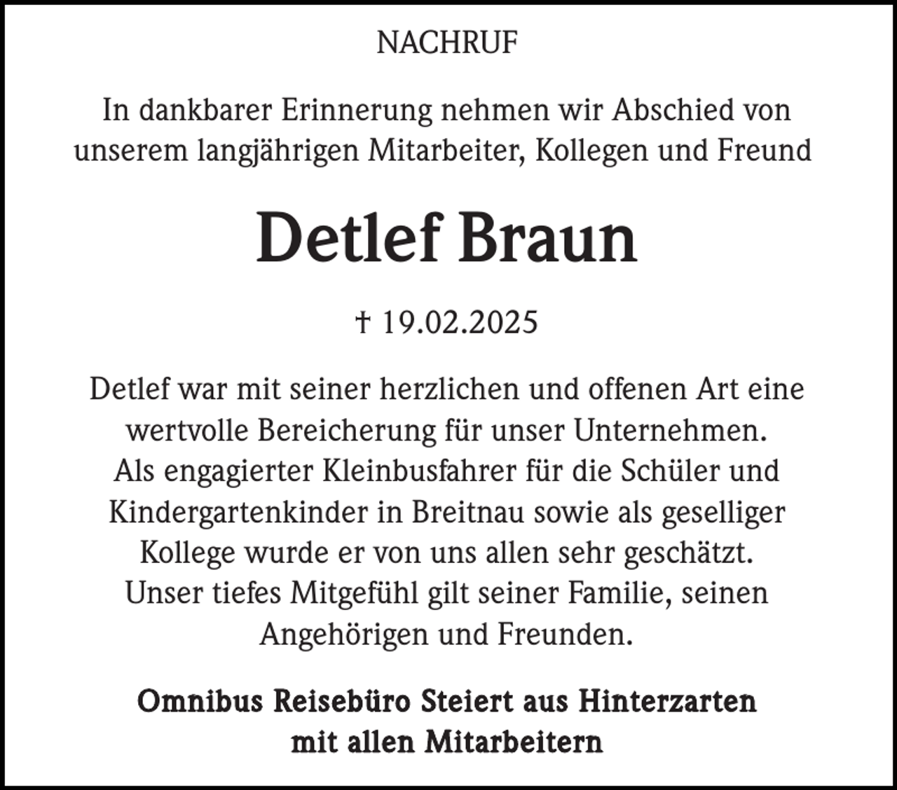 <p>NACHRUF<br />In dankbarer Erinnerung nehmen wir Abschied von<br />unserem langjährigen Mitarbeiter, Kollegen und Freund</p><p>Detlef Braun<br />† 19.02.2025<br />Detlef war mit seiner herzlichen und offenen Art eine<br />wertvolle Bereicherung für unser Unternehmen.<br />Als engagierter Kleinbusfahrer für die Schüler und<br />Kindergartenkinder in Breitnau sowie als geselliger<br />Kollege wurde er von uns allen sehr geschätzt.<br />Unser tiefes Mitgefühl gilt seiner Familie, seinen<br />Angehörigen und Freunden.<br />Omnibus Reisebüro Steiert aus Hinterzarten<br />mit allen Mitarbeitern</p>