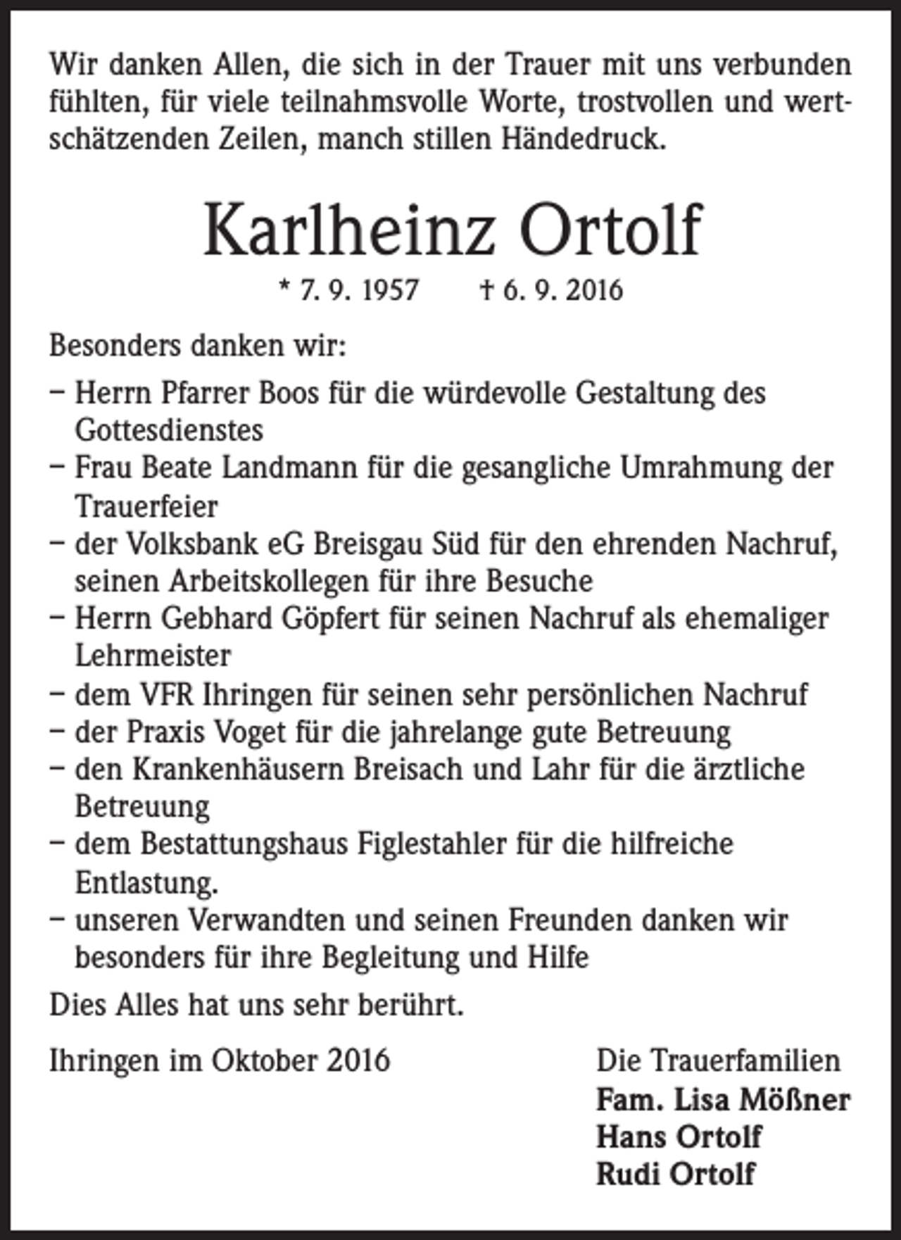<p>Wir danken Allen, die sich in der Trauer mit uns verbunden<br />fühlten, für viele teilnahmsvolle Worte, trostvollen und wertschätzenden Zeilen, manch stillen Händedruck.</p><p>Karlheinz Ortolf<br />* 7. 9. 1957 † 6. 9. 2016</p><p>Besonders danken wir:<br />– Herrn Pfarrer Boos für die würdevolle Gestaltung des<br />Gottesdienstes<br />– Frau Beate Landmann für die gesangliche Umrahmung der<br />Trauerfeier<br />– der Volksbank eG Breisgau Süd für den ehrenden Nachruf,<br />seinen Arbeitskollegen für ihre Besuche<br />– Herrn Gebhard Göpfert für seinen Nachruf als ehemaliger<br />Lehrmeister<br />– dem VFR Ihringen für seinen sehr persönlichen Nachruf<br />– der Praxis Voget für die jahrelange gute Betreuung<br />– den Krankenhäusern Breisach und Lahr für die ärztliche<br />Betreuung<br />– dem Bestattungshaus Figlestahler für die hilfreiche<br />Entlastung.<br />– unseren Verwandten und seinen Freunden danken wir<br />besonders für ihre Begleitung und Hilfe<br />Dies Alles hat uns sehr berührt.<br />Ihringen im Oktober 2016 Die Trauerfamilien<br />Fam. Lisa Mößner<br />Hans Ortolf<br />Rudi Ortolf</p>