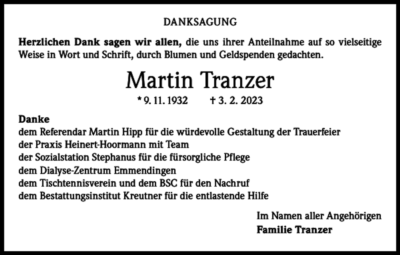 <p>DANKSAGUNG<br />Herzlichen Dank sagen wir allen, die uns ihrer Anteilnahme auf so vielseitige<br />Weise in Wort und Schrift, durch Blumen und Geldspenden gedachten.</p><p>Martin Tranzer<br />* 9. 11. 1932 † 3. 2. 2023</p><p>Danke<br />dem Referendar Martin Hipp für die würdevolle Gestaltung der Trauerfeier<br />der Praxis Heinert-Hoormann mit Team<br />der Sozialstation Stephanus für die fürsorgliche Pflege<br />dem Dialyse-Zentrum Emmendingen<br />dem Tischtennisverein und dem BSC für den Nachruf<br />dem Bestattungsinstitut Kreutner für die entlastende Hilfe<br />Im Namen aller Angehörigen<br />Familie Tranzer</p>