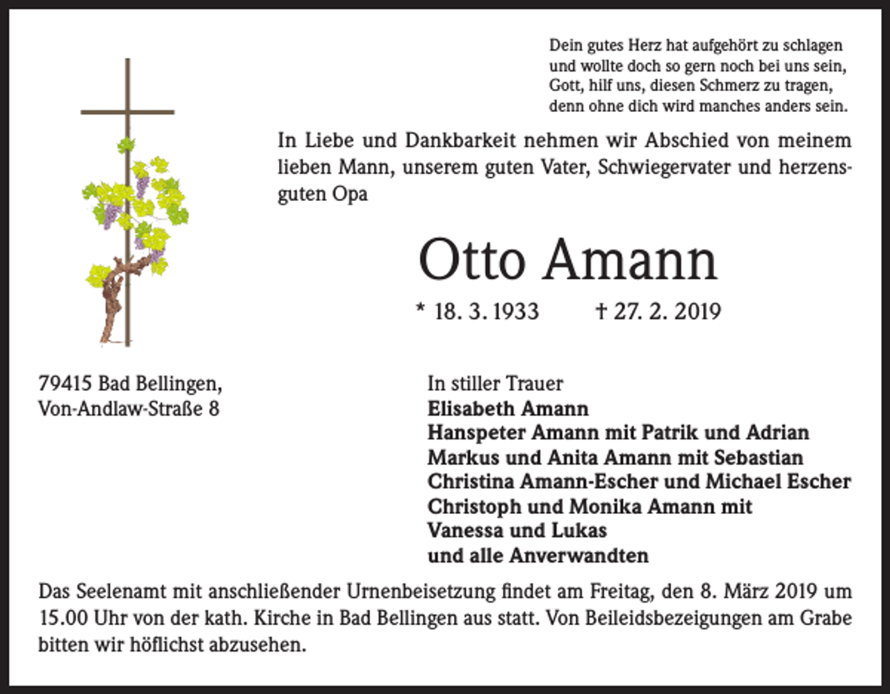 <p>Dein gutes Herz hat aufgehört zu schlagen<br />und wollte doch so gern noch bei uns sein,<br />Gott, hilf uns, diesen Schmerz zu tragen,<br />denn ohne dich wird manches anders sein.</p><p>In Liebe und Dankbarkeit nehmen wir Abschied von meinem<br />lieben Mann, unserem guten Vater, Schwiegervater und herzensguten Opa</p><p>Otto Amann<br />* 18. 3. 1933<br />79415 Bad Bellingen,<br />Von-Andlaw-Straße 8</p><p>† 27. 2. 2019</p><p>In stiller Trauer<br />Elisabeth Amann<br />Hanspeter Amann mit Patrik und Adrian<br />Markus und Anita Amann mit Sebastian<br />Christina Amann-Escher und Michael Escher<br />Christoph und Monika Amann mit<br />Vanessa und Lukas<br />und alle Anverwandten</p><p>Das Seelenamt mit anschließender Urnenbeisetzung findet am Freitag, den 8. März 2019 um<br />15.00 Uhr von der kath. Kirche in Bad Bellingen aus statt. Von Beileidsbezeigungen am Grabe<br />bitten wir höflichst abzusehen.</p>