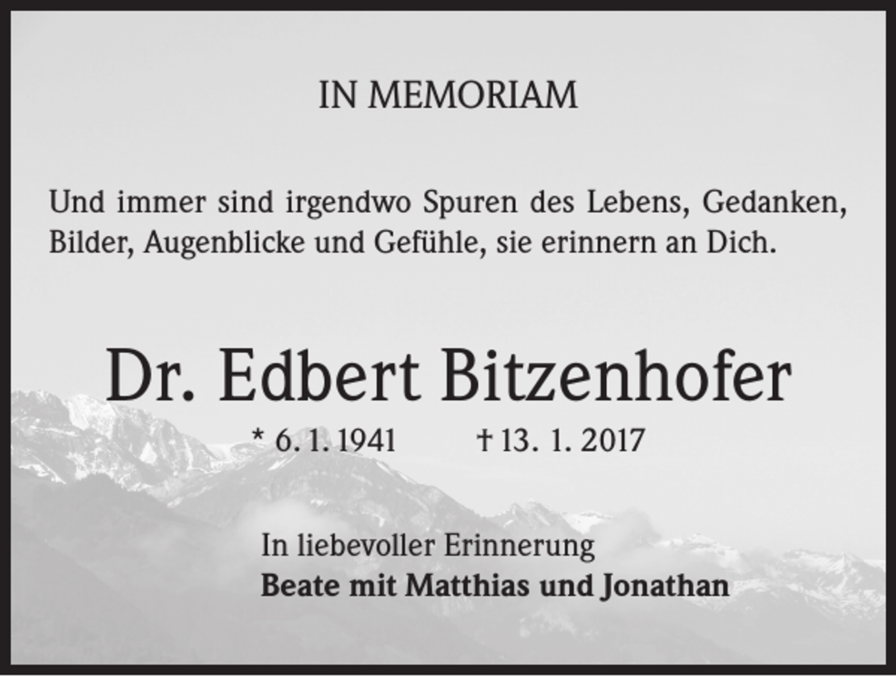 <p>IN MEMORIAM<br />Und immer sind irgendwo Spuren des Lebens, Gedanken,<br />Bilder, Augenblicke und Gefühle, sie erinnern an Dich.</p><p>Dr. Edbert Bitzenhofer<br />* 6. 1. 1941</p><p>† 13. 1. 2017</p><p>In liebevoller Erinnerung<br />Beate mit Matthias und Jonathan</p>