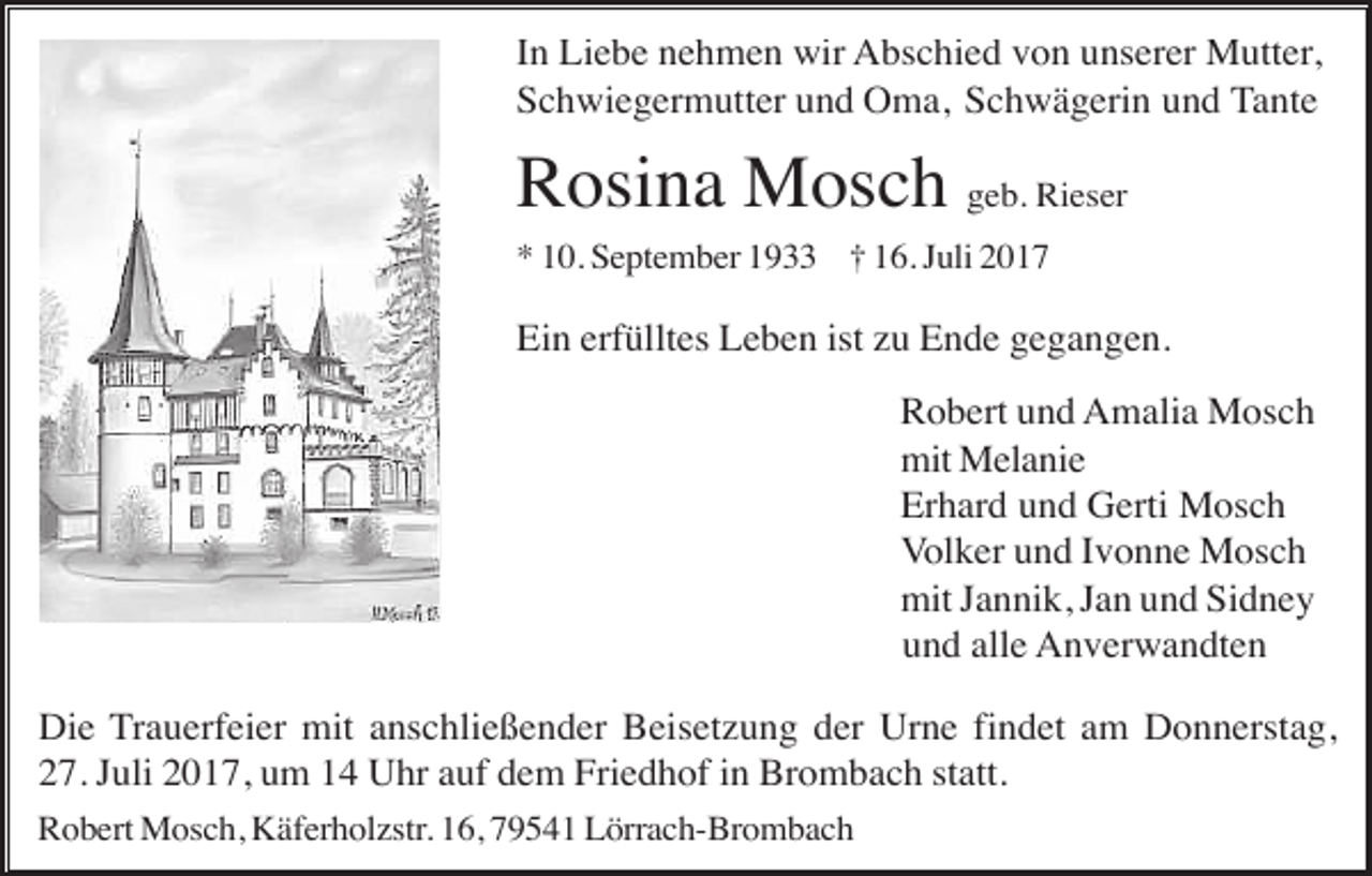 <p>In Liebe nehmen wir Abschied von unserer Mutter,<br />Schwiegermutter und Oma, Schwägerin und Tante</p><p>Rosina Mosch geb. Rieser<br />* 10. September 1933 † 16. Juli 2017</p><p>Ein erfülltes Leben ist zu Ende gegangen.<br />Robert und Amalia Mosch<br />mit Melanie<br />Erhard und Gerti Mosch<br />Volker und Ivonne Mosch<br />mit Jannik, Jan und Sidney<br />und alle Anverwandten<br />Die Trauerfeier mit anschließender Beisetzung der Urne findet am Donnerstag,<br />27. Juli 2017, um 14 Uhr auf dem Friedhof in Brombach statt.<br />Robert Mosch, Käferholzstr. 16, 79541 Lörrach-Brombach</p>