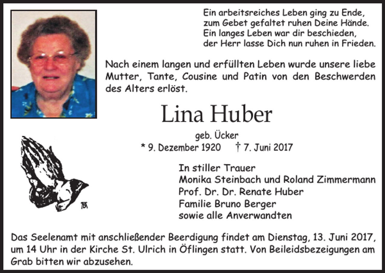 <p>Ein arbeitsreiches Leben ging zu Ende,<br />zum Gebet gefaltet ruhen Deine Hände.<br />Ein langes Leben war dir beschieden,<br />der Herr lasse Dich nun ruhen in Frieden.</p><p>Nach einem langen und erfüllten Leben wurde unsere liebe<br />Mutter, Tante, Cousine und Patin von den Beschwerden<br />des Alters erlöst.</p><p>Lina Huber</p><p>geb. Ücker<br />* 9. Dezember 1920<br />7. Juni 2017<br />In stiller Trauer<br />Monika Steinbach und Roland Zimmermann<br />Prof. Dr. Dr. Renate Huber<br />Familie Bruno Berger<br />sowie alle Anverwandten<br />Das Seelenamt mit anschließender Beerdigung findet am Dienstag, 13. Juni 2017,<br />um 14 Uhr in der Kirche St. Ulrich in Öflingen statt. Von Beileidsbezeigungen am<br />Grab bitten wir abzusehen.</p>