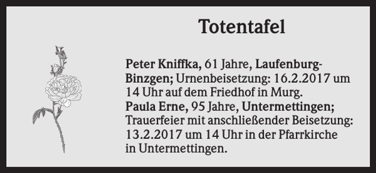 <p>Totentafel<br />Peter Kniffka, 61 Jahre, LaufenburgBinzgen; Urnenbeisetzung: 16.2.2017 um<br />14 Uhr auf dem Friedhof in Murg.<br />Paula Erne, 95 Jahre, Untermettingen;<br />Trauerfeier mit anschließender Beisetzung:<br />13.2.2017 um 14 Uhr in der Pfarrkirche<br />in Untermettingen.</p>