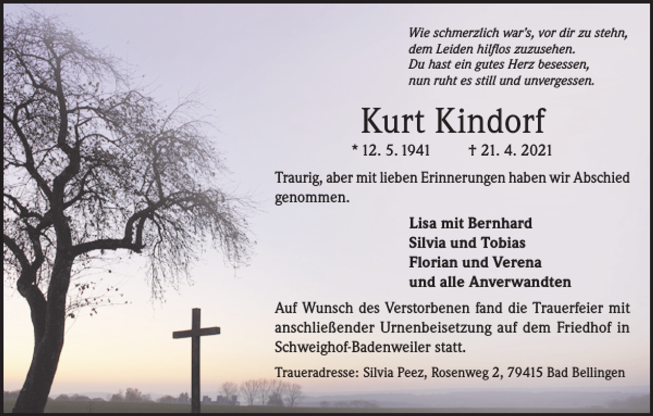 <p>Wie schmerzlich war’s, vor dir zu stehn,<br />dem Leiden hilflos zuzusehen.<br />Du hast ein gutes Herz besessen,<br />nun ruht es still und unvergessen.</p><p>Kurt Kindorf</p><p>* 12. 5. 1941</p><p>† 21. 4. 2021</p><p>Traurig, aber mit lieben Erinnerungen haben wir Abschied<br />genommen.<br />Lisa mit Bernhard<br />Silvia und Tobias<br />Florian und Verena<br />und alle Anverwandten<br />Auf Wunsch des Verstorbenen fand die Trauerfeier mit<br />anschließender Urnenbeisetzung auf dem Friedhof in<br />Schweighof-Badenweiler statt.<br />Traueradresse: Silvia Peez, Rosenweg 2, 79415 Bad Bellingen</p>