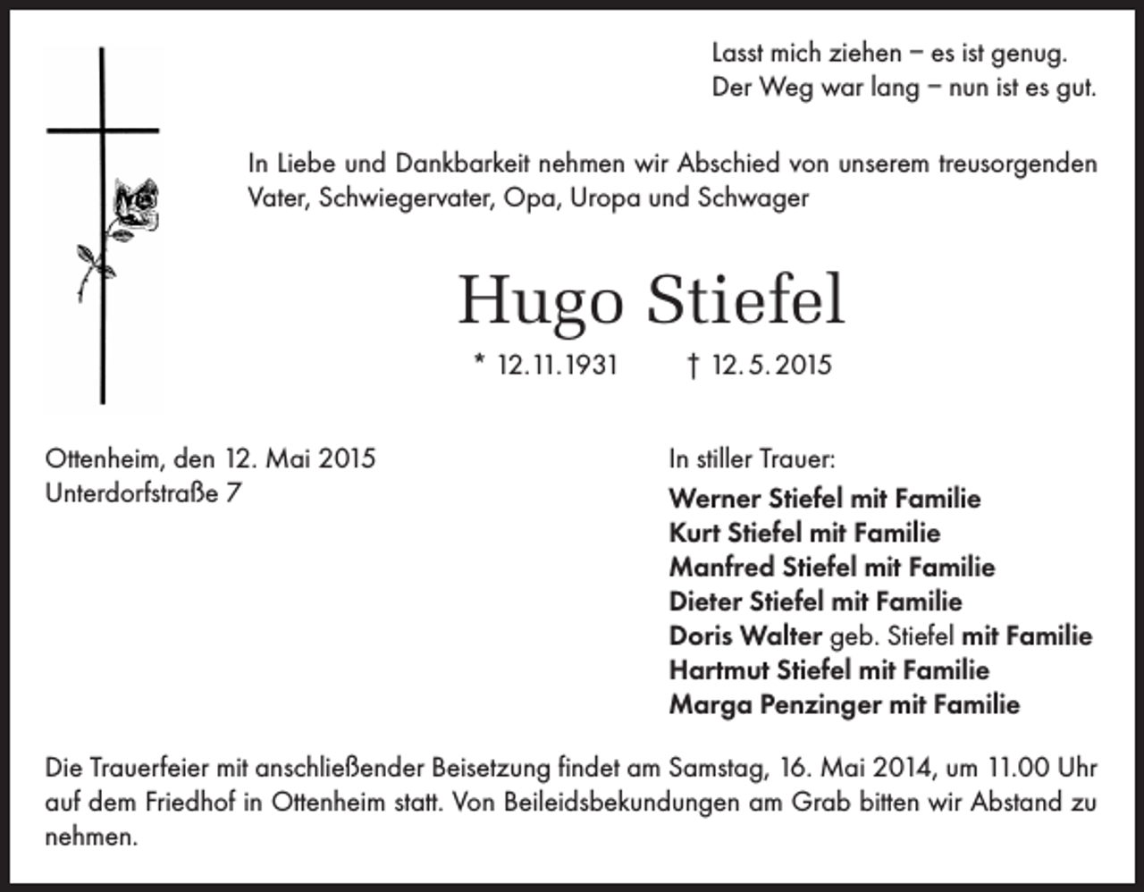 <p>Lasst mich ziehen – es ist genug.<br />Der Weg war lang – nun ist es gut.<br />In Liebe und Dankbarkeit nehmen wir Abschied von unserem treusorgenden<br />Vater, Schwiegervater, Opa, Uropa und Schwager</p><p>Hugo Stiefel<br />* 12.11.1931<br />Ottenheim, den 12. Mai 2015<br />Unterdorfstraße 7</p><p>† 12. 5. 2015<br />In stiller Trauer:<br />Werner Stiefel mit Familie<br />Kurt Stiefel mit Familie<br />Manfred Stiefel mit Familie<br />Dieter Stiefel mit Familie<br />Doris Walter geb. Stiefel mit Familie<br />Hartmut Stiefel mit Familie<br />Marga Penzinger mit Familie</p><p>Die Trauerfeier mit anschließender Beisetzung findet am Samstag, 16. Mai 2014, um 11.00 Uhr<br />auf dem Friedhof in Ottenheim statt. Von Beileidsbekundungen am Grab bitten wir Abstand zu<br />nehmen.</p>