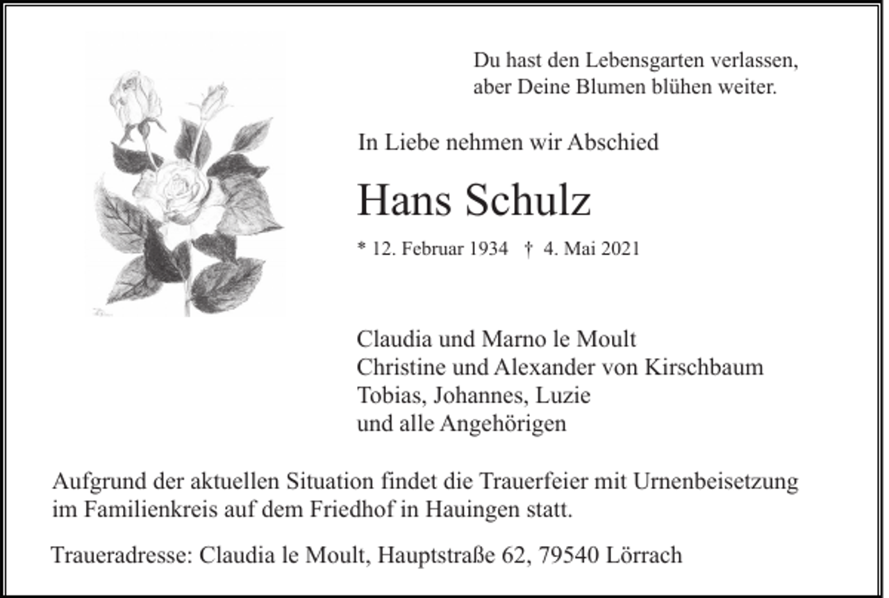 <p>Du hast den Lebensgarten verlassen,<br />aber Deine Blumen blühen weiter.</p><p>In Liebe nehmen wir Abschied</p><p>Hans Schulz<br />* 12. Februar 1934 † 4. Mai 2021</p><p>Claudia und Marno le Moult<br />Christine und Alexander von Kirschbaum<br />Tobias, Johannes, Luzie<br />und alle Angehörigen<br />Aufgrund der aktuellen Situation findet die Trauerfeier mit Urnenbeisetzung<br />im Familienkreis auf dem Friedhof in Hauingen statt.<br />Traueradresse: Claudia le Moult, Hauptstraße 62, 79540 Lörrach</p>