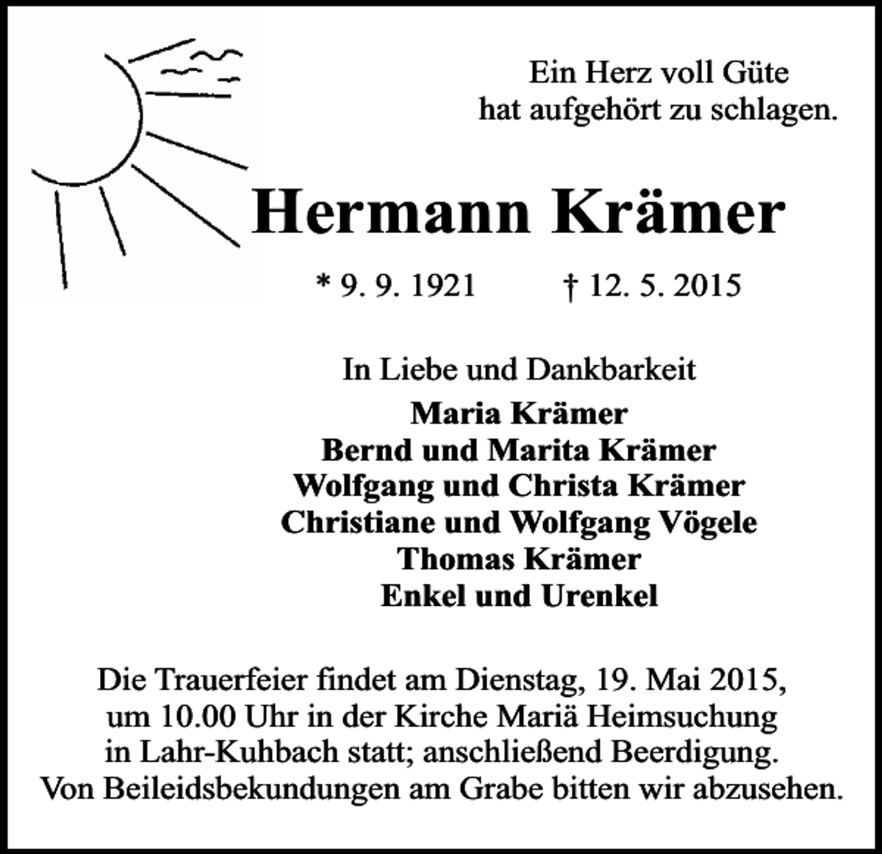<p>Ein Herz voll Güte<br />hat aufgehört zu schlagen.</p><p>Hermann Krämer<br />* 9. 9. 1921</p><p>† 12. 5. 2015</p><p>In Liebe und Dankbarkeit<br />Maria Krämer<br />Bernd und Marita Krämer<br />Wolfgang und Christa Krämer<br />Christiane und Wolfgang Vögele<br />Thomas Krämer<br />Enkel und Urenkel<br />Die Trauerfeier findet am Dienstag, 19. Mai 2015,<br />um 10.00 Uhr in der Kirche Mariä Heimsuchung<br />in Lahr-Kuhbach statt; anschließend Beerdigung.<br />Von Beileidsbekundungen am Grabe bitten wir abzusehen.</p>