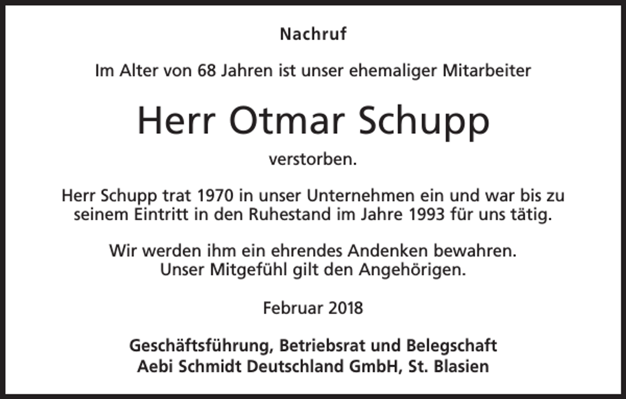 <p>Nachruf<br />Im Alter von 68 Jahren ist unser ehemaliger Mitarbeiter</p><p>Herr Otmar Schupp<br />verstorben.<br />Herr Schupp trat 1970 in unser Unternehmen ein und war bis zu<br />seinem Eintritt in den Ruhestand im Jahre 1993 für uns tätig.<br />Wir werden ihm ein ehrendes Andenken bewahren.<br />Unser Mitgefühl gilt den Angehörigen.<br />Februar 2018<br />Geschäftsführung, Betriebsrat und Belegschaft<br />Aebi Schmidt Deutschland GmbH, St. Blasien</p>