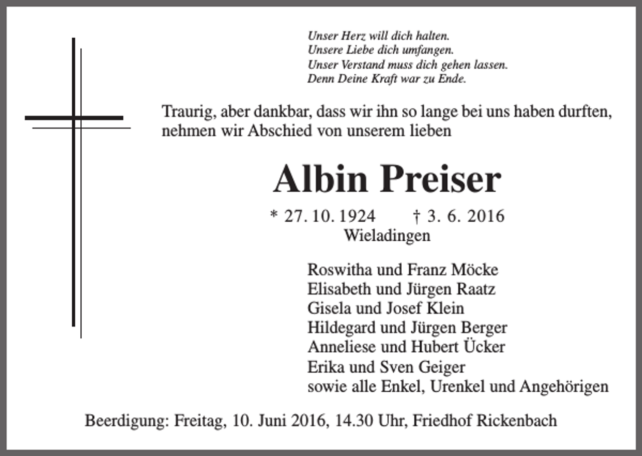 <p>Unser Herz will dich halten.<br />Unsere Liebe dich umfangen.<br />Unser Verstand muss dich gehen lassen.<br />Denn Deine Kraft war zu Ende.</p><p>Traurig, aber dankbar, dass wir ihn so lange bei uns haben durften,<br />nehmen wir Abschied von unserem lieben</p><p>Albin Preiser<br />* 27. 10. 1924 † 3. 6. 2016<br />Wieladingen<br />Roswitha und Franz Möcke<br />Elisabeth und Jürgen Raatz<br />Gisela und Josef Klein<br />Hildegard und Jürgen Berger<br />Anneliese und Hubert Ücker<br />Erika und Sven Geiger<br />sowie alle Enkel, Urenkel und Angehörigen<br />Beerdigung: Freitag, 10. Juni 2016, 14.30 Uhr, Friedhof Rickenbach</p>