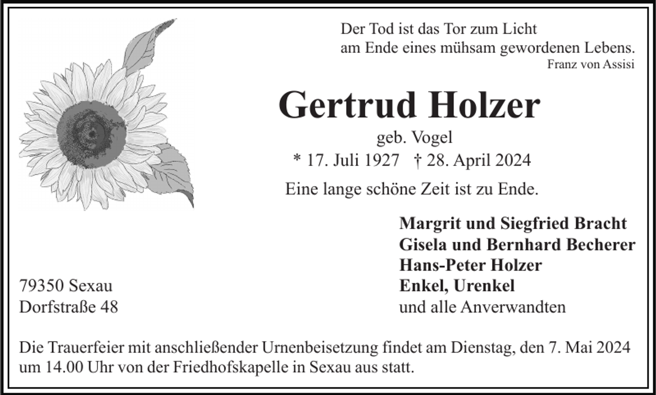 <p>Der Tod ist das Tor zum Licht<br />am Ende eines mühsam gewordenen Lebens.<br />Franz von Assisi</p><p>Gertrud Holzer<br />geb. Vogel<br />* 17. Juli 1927 † 28. April 2024<br />Eine lange schöne Zeit ist zu Ende.</p><p>79350 Sexau<br />Dorfstraße 48</p><p>Margrit und Siegfried Bracht<br />Gisela und Bernhard Becherer<br />Hans-Peter Holzer<br />Enkel, Urenkel<br />und alle Anverwandten</p><p>Die Trauerfeier mit anschließender Urnenbeisetzung findet am Dienstag, den 7. Mai 2024<br />um 14.00 Uhr von der Friedhofskapelle in Sexau aus statt.</p>
