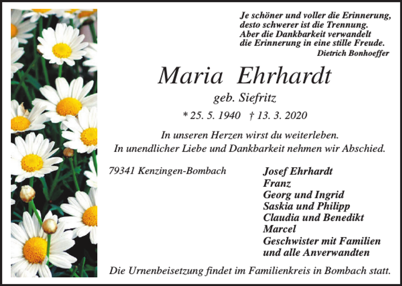 <p>Je schöner und voller die Erinnerung,<br />desto schwerer ist die Trennung.<br />Aber die Dankbarkeit verwandelt<br />die Erinnerung in eine stille Freude.<br />Dietrich Bonhoeffer</p><p>Maria Ehrhardt<br />geb. Siefritz<br />* 25. 5. 1940 † 13. 3. 2020<br />In unseren Herzen wirst du weiterleben.<br />In unendlicher Liebe und Dankbarkeit nehmen wir Abschied.<br />79341 Kenzingen-Bombach</p><p>Josef Ehrhardt<br />Franz<br />Georg und Ingrid<br />Saskia und Philipp<br />Claudia und Benedikt<br />Marcel<br />Geschwister mit Familien<br />und alle Anverwandten</p><p>Die Urnenbeisetzung findet im Familienkreis in Bombach statt.</p>