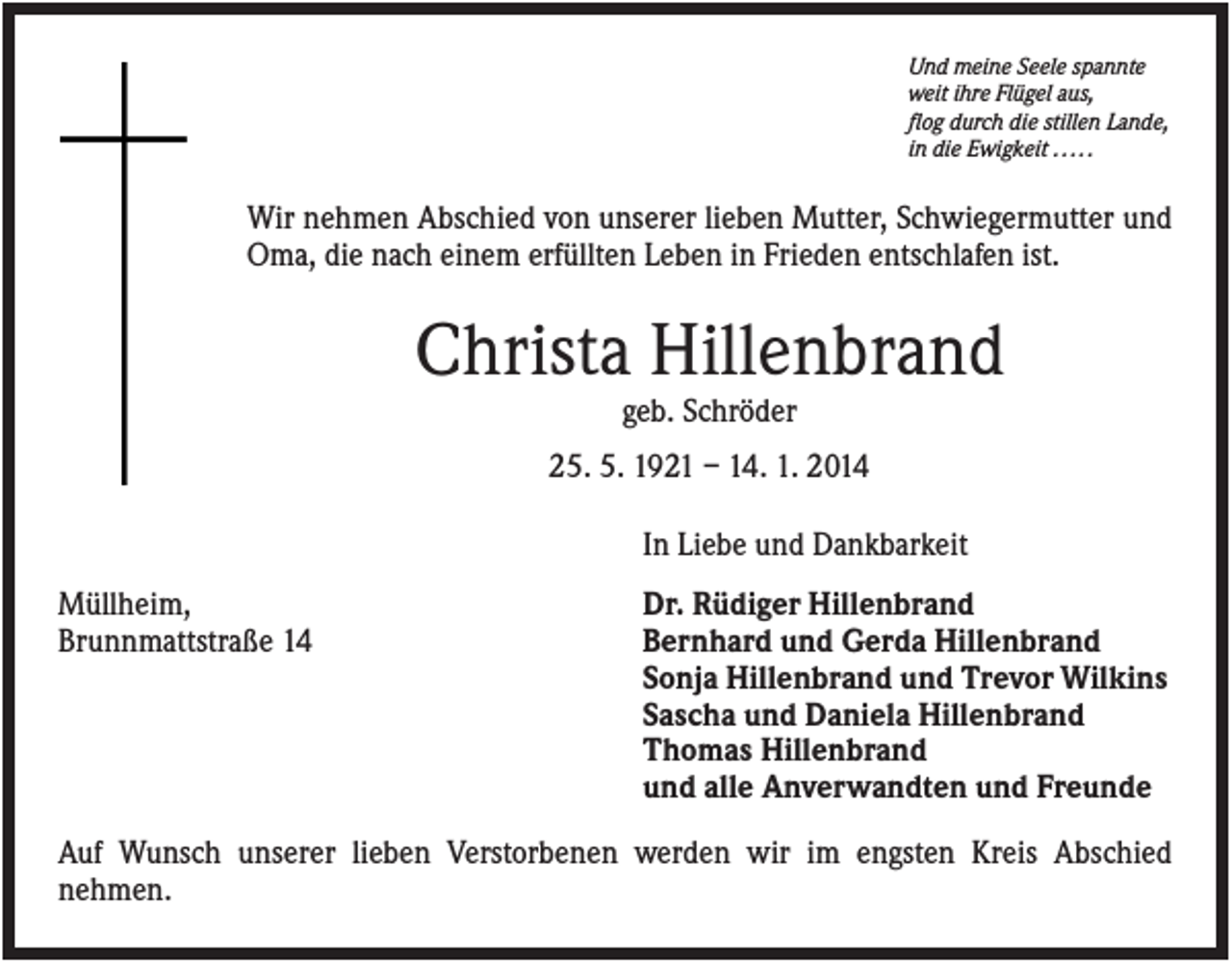 <p>Und meine Seele spannte<br />weit ihre Flügel aus,<br />flog durch die stillen Lande,<br />in die Ewigkeit . . . . .</p><p>Wir nehmen Abschied von unserer lieben Mutter, Schwiegermutter und<br />Oma, die nach einem erfüllten Leben in Frieden entschlafen ist.</p><p>Christa Hillenbrand<br />geb. Schröder<br />25. 5. 1921 – 14. 1. 2014<br />In Liebe und Dankbarkeit<br />Müllheim,<br />Brunnmattstraße 14</p><p>Dr. Rüdiger Hillenbrand<br />Bernhard und Gerda Hillenbrand<br />Sonja Hillenbrand und Trevor Wilkins<br />Sascha und Daniela Hillenbrand<br />Thomas Hillenbrand<br />und alle Anverwandten und Freunde</p><p>Auf Wunsch unserer lieben Verstorbenen werden wir im engsten Kreis Abschied<br />nehmen.</p>