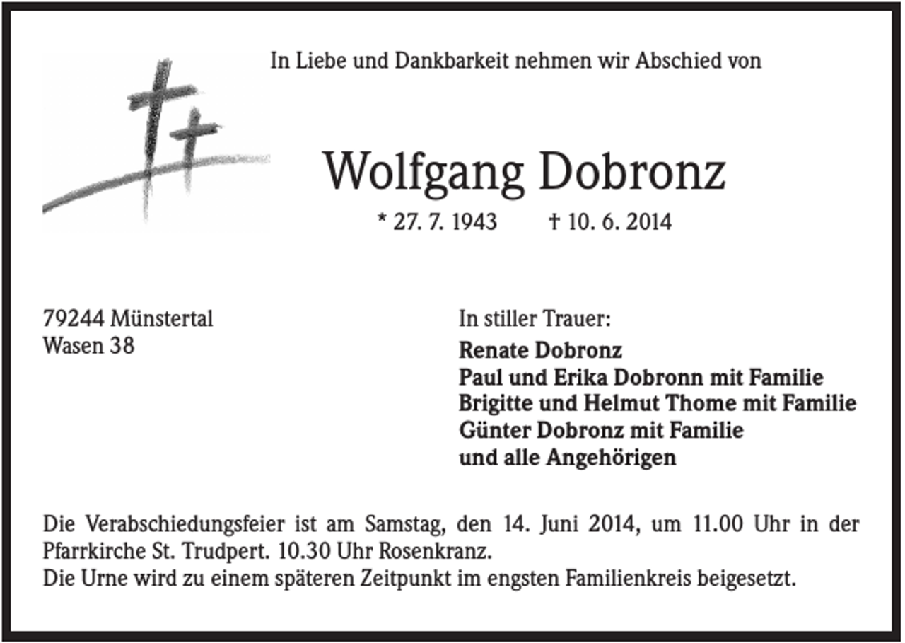 <p>In Liebe und Dankbarkeit nehmen wir Abschied von</p><p>Wolfgang Dobronz<br />* 27. 7. 1943</p><p>79244 Münstertal<br />Wasen 38</p><p>† 10. 6. 2014</p><p>In stiller Trauer:<br />Renate Dobronz<br />Paul und Erika Dobronn mit Familie<br />Brigitte und Helmut Thome mit Familie<br />Günter Dobronz mit Familie<br />und alle Angehörigen</p><p>Die Verabschiedungsfeier ist am Samstag, den 14. Juni 2014, um 11.00 Uhr in der<br />Pfarrkirche St. Trudpert. 10.30 Uhr Rosenkranz.<br />Die Urne wird zu einem späteren Zeitpunkt im engsten Familienkreis beigesetzt.</p>
