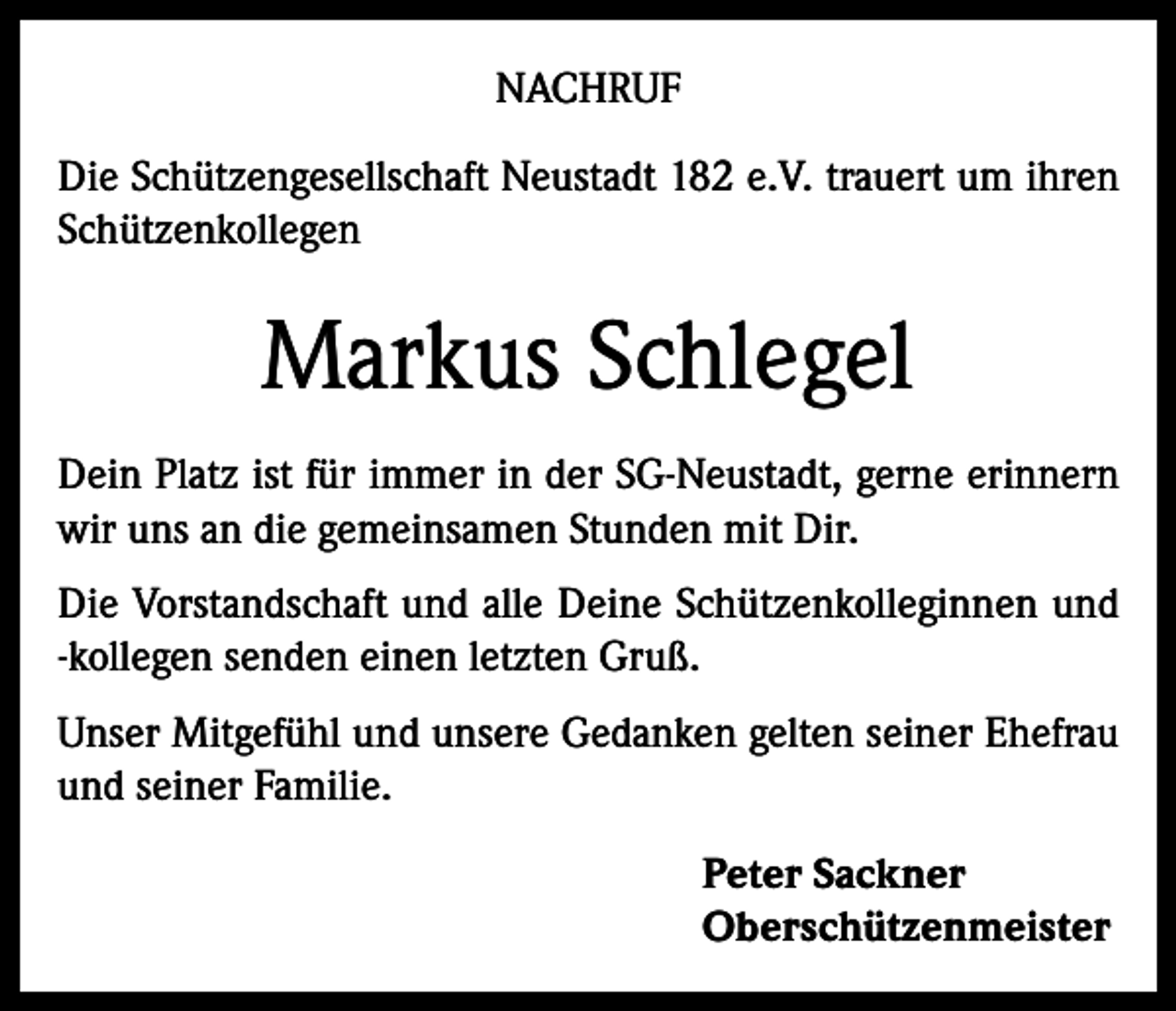 <p>NACHRUF<br />Die Schützengesellschaft Neustadt 182 e.V. trauert um ihren<br />Schützenkollegen</p><p>Markus Schlegel<br />Dein Platz ist für immer in der SG-Neustadt, gerne erinnern<br />wir uns an die gemeinsamen Stunden mit Dir.<br />Die Vorstandschaft und alle Deine Schützenkolleginnen und<br />-kollegen senden einen letzten Gruß.<br />Unser Mitgefühl und unsere Gedanken gelten seiner Ehefrau<br />und seiner Familie.<br />Peter Sackner<br />Oberschützenmeister</p>