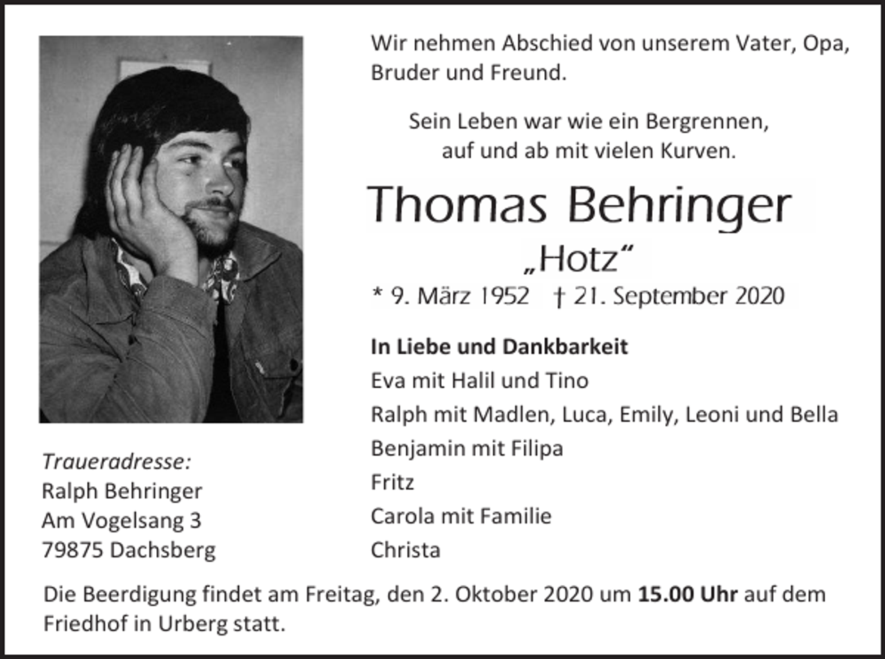 <p>Wir nehmen Abschied von unserem Vater, Opa,<br />Bruder und Freund.<br />Sein Leben war wie ein Bergrennen,<br />auf und ab mit vielen Kurven.</p><p>Traueradresse:<br />Ralph Behringer<br />Am Vogelsang 3<br />79875 Dachsberg</p><p>In Liebe und Dankbarkeit<br />Eva mit Halil und Tino<br />Ralph mit Madlen, Luca, Emily, Leoni und Bella<br />Benjamin mit Filipa<br />Fritz<br />Carola mit Familie<br />Christa</p><p>Die Beerdigung findet am Freitag, den 2. Oktober 2020 um 15.00 Uhr auf dem<br />Friedhof in Urberg statt.</p>