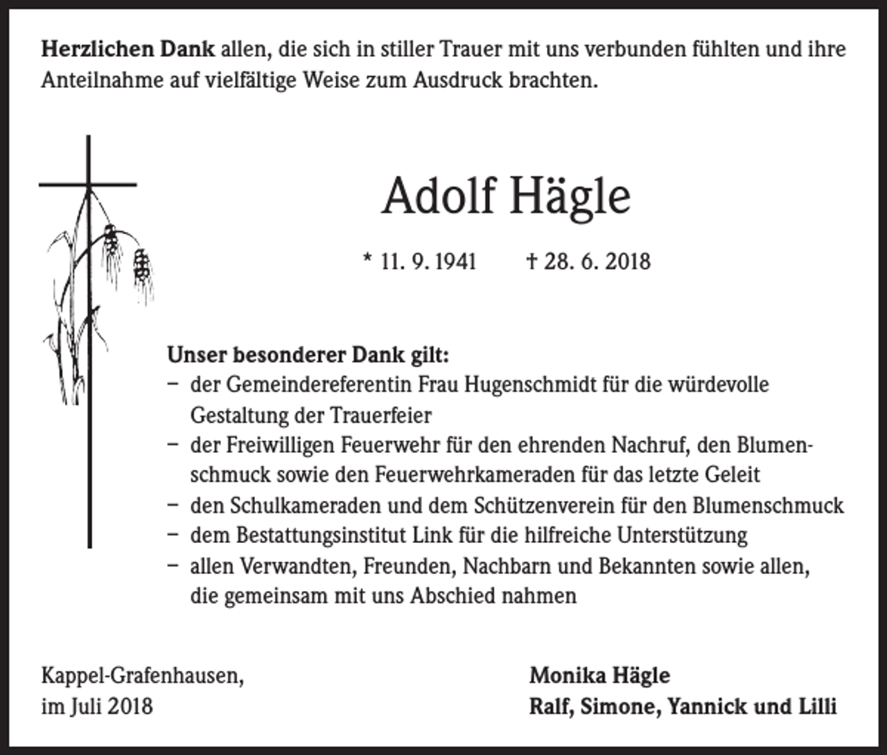 <p>Herzlichen Dank allen, die sich in stiller Trauer mit uns verbunden fühlten und ihre<br />Anteilnahme auf vielfältige Weise zum Ausdruck brachten.</p><p>Adolf Hägle<br />* 11. 9. 1941 † 28. 6. 2018</p><p>Unser besonderer Dank gilt:<br />– der Gemeindereferentin Frau Hugenschmidt für die würdevolle<br />Gestaltung der Trauerfeier<br />– der Freiwilligen Feuerwehr für den ehrenden Nachruf, den Blumen-­<br />schmuck sowie den Feuerwehrkameraden für das letzte Geleit<br />– den Schulkameraden und dem Schützenverein für den Blumenschmuck<br />– dem Bestattungsinstitut Link für die hilfreiche Unterstützung<br />– allen Verwandten, Freunden, Nachbarn und Bekannten sowie allen,<br />die gemeinsam mit uns Abschied nahmen<br />Kappel-Grafenhausen,<br />im Juli 2018</p><p>Monika Hägle<br />Ralf, Simone, Yannick und Lilli</p>