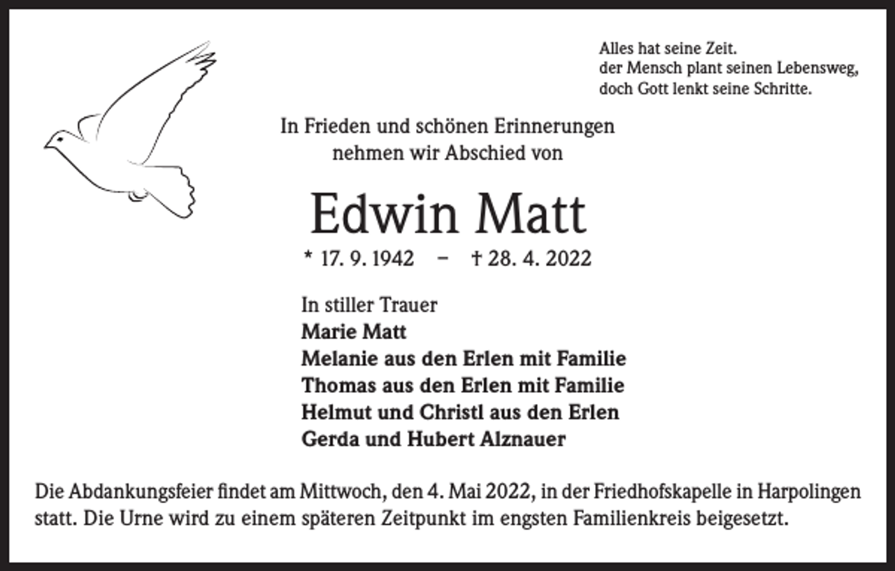 <p>Alles hat seine Zeit.<br />der Mensch plant seinen Lebensweg,<br />doch Gott lenkt seine Schritte.</p><p>In Frieden und schönen Erinnerungen<br />nehmen wir Abschied von</p><p>Edwin Matt</p><p>* 17. 9. 1942 – † 28. 4. 2022<br />In stiller Trauer<br />Marie Matt<br />Melanie aus den Erlen mit Familie<br />Thomas aus den Erlen mit Familie<br />Helmut und Christl aus den Erlen<br />Gerda und Hubert Alznauer<br />Die Abdankungsfeier findet am Mittwoch, den 4. Mai 2022, in der Friedhofskapelle in Harpolingen<br />statt. Die Urne wird zu einem späteren Zeitpunkt im engsten Familienkreis beigesetzt.</p>
