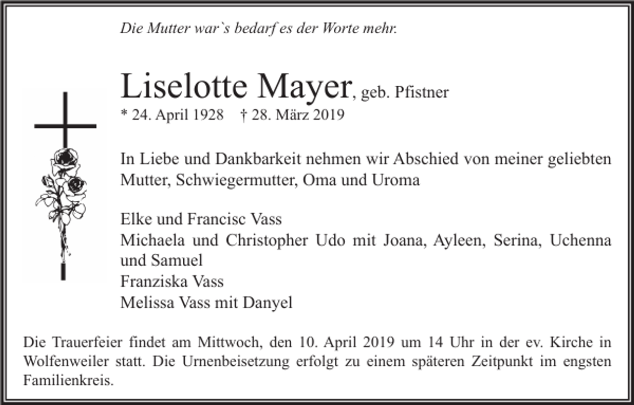 <p>Die Mutter war`s bedarf es der Worte mehr.</p><p>Liselotte Mayer, geb. Pfistner<br />* 24. April 1928</p><p>† 28. März 2019</p><p>In Liebe und Dankbarkeit nehmen wir Abschied von meiner geliebten<br />Mutter, Schwiegermutter, Oma und Uroma<br />Elke und Francisc Vass<br />Michaela und Christopher Udo mit Joana, Ayleen, Serina, Uchenna<br />und Samuel<br />Franziska Vass<br />Melissa Vass mit Danyel<br />Die Trauerfeier findet am Mittwoch, den 10. April 2019 um 14 Uhr in der ev. Kirche in<br />Wolfenweiler statt. Die Urnenbeisetzung erfolgt zu einem späteren Zeitpunkt im engsten<br />Familienkreis.</p>